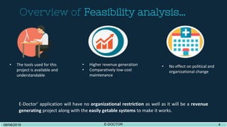 Overview of Feasibility analysis…
08/08/2019 E-DOCTOR 308/08/2019 E-DOCTOR 4
E-Doctor’ application will have no organizational restriction as well as it will be a revenue
generating project along with the easily getable systems to make it works.
• The tools used for this
project is available and
understandable
• Higher revenue generation
• Comparatively low-cost
maintenance
• No effect on political and
organizational change
 