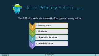 List of Primary Actors……….
1
• Mass-Users
2
• Patients
3
• Specialist Doctors
4
• Administrator
08/08/2019 E-DOCTOR 408/08/2019 E-DOCTOR 6
The ‘E-Doctor’ system is involved by four types of primary actors.
 