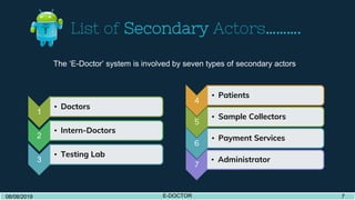 List of Secondary Actors……….
1
• Doctors
2
• Intern-Doctors
3
• Testing Lab
4
• Patients
5
• Sample Collectors
6
• Payment Services
7
• Administrator
08/08/2019 E-DOCTOR 508/08/2019 E-DOCTOR 7
The ‘E-Doctor’ system is involved by seven types of secondary actors.
 