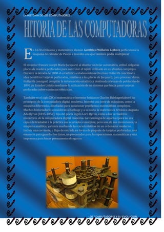 E<br />n 1670 el filósofo y matemático alemán Gottfried Wilhelm Leibniz perfeccionó la máquina de calcular de Pascal e inventó una que también podía multiplicar<br />El inventor francés Joseph Marie Jacquard, al diseñar un telar automático, utilizó delgadas placas de madera perforadas para controlar el tejido utilizado en los diseños complejos. Durante la década de 1880 el estadístico estadounidense Herman Hollerith concibió la idea de utilizar tarjetas perforadas, similares a las placas de Jacquard, para procesar datos. Hollerith consiguió compilar la información estadística destinada al censo de población de 1890 de Estados Unidos mediante la utilización de un sistema que hacía pasar tarjetas perforadas sobre contactos eléctricos.También en el siglo XIX el matemático e inventor británico Charles Babbageelaboró los principios de la computadora digital moderna. Inventó una serie de máquinas, como la máquina diferencial, diseñadas para solucionar problemas matemáticos complejos. Muchos historiadores consideran a Babbage y a su socia, la matemática británica Augusta Ada Byron (1815-1852), hija del poeta inglés Lord Byron, como a los verdaderos inventores de la computadora digital moderna. La tecnología de aquella época no era capaz de trasladar a la práctica sus acertados conceptos; pero una de sus invenciones, la máquina analítica, ya tenía muchas de las características de un ordenador moderno. Incluía una corriente, o flujo de entrada en forma de paquete de tarjetas perforadas, una memoria para guardar los datos, un procesador para las operaciones matemáticas y una impresora para hacer permanente el registro.<br />Los ordenadores analógicos comenzaron a construirse a principios del siglo XX. Los primeros modelos realizaban los cálculos mediante ejes y engranajes giratorios. Con estas máquinas se evaluaban las aproximaciones numéricas de ecuaciones demasiado difíciles como para poder ser resueltas mediante otros métodos. Durante las dos guerras mundiales se utilizaron sistemas informáticos analógicos, primero mecánicos y más tarde eléctricos, para predecir la trayectoria de los torpedos en los submarinos y para el manejo a distancia de las bombas en la aviación.Durante la II Guerra Mundial (1939-1945), un equipo de científicos y matemáticos que trabajaban en Bletchley Park, al norte de Londres, crearon lo que se consideró el primer ordenador digital totalmente electrónico: el Colossus. Hacia diciembre de 1943 el Colossus, que incorporaba 1.500 válvulas o tubos de vacío, era ya operativo. Fue utilizado por el equipo dirigido por Alan Turing para descodificar los mensajes de radio cifrados de los alemanes. En 1939 y con independencia de este proyecto, John Atanasoff y Clifford Berry ya habían construido un prototipo de máquina electrónica en el Iowa State College (EEUU). Este prototipo y las investigaciones posteriores se realizaron en el anonimato, y más tarde quedaron eclipsadas por el desarrollo del Calculador e integrador numérico electrónico (en inglés ENIAC, Electronic Numerical Integrator and Computer) en 1946. El ENIAC, que según se demostró se basaba en gran medida en el ordenador Atanasoff-Berry (en inglés ABC, Atanasoff-Berry Computer), obtuvo una patente que caducó en 1973, varias décadas más tarde. <br />El ENIAC contenía 18.000 válvulas de vacío y tenía una velocidad de varios cientos de multiplicaciones por minuto, pero su programa estaba conectado al procesador y debía ser modificado manualmente. Se construyó un sucesor del ENIAC con un almacenamiento de programa que estaba basado en los conceptos del matemático húngaro-estadounidense John von Neumann.<br /> Las instrucciones se almacenaban dentro de una llamada memoria, lo que liberaba al ordenador de las limitaciones de velocidad del lector de cinta de papel durante la ejecución y permitía resolver problemas sin necesidad de volver a conectarse al ordenador. A finales de la década de 1950 el uso del transistor en los ordenadores marcó el advenimiento de elementos lógicos más pequeños, rápidos y versátiles de lo que permitían las máquinas con válvulas. Como los transistores utilizan mucha menos energía y tienen una vida útil más prolongada, a su desarrollo se debió el nacimiento de máquinas más perfeccionadas, que fueron llamadas ordenadores o computadoras de segunda generación. Los componentes se hicieron más pequeños, así como los espacios entre ellos, por lo que la fabricación del sistema resultaba más barata.A finales de la década de 1960 apareció el circuito integrado (CI), que posibilitó la fabricación de varios transistores en un único sustrato de silicio en el que los cables de interconexión iban soldados. El circuito integrado permitió una posterior reducción del precio, el tamaño y los porcentajes de error. El microprocesador se convirtió en una realidad a mediados de la década de 1970, con la introducción del circuito de integración a gran escala (LSI, acrónimo de Large Scale Integrated) y, más tarde, con el circuito de integración a mayor escala (VLSI, acrónimo de Very Large Scale Integrated), con varios miles de transistores interconectados soldados sobre un único sustrato de silicio<br />Las computadoras de la primera Generación emplearon bulbos para procesar información. Los operadores ingresaban los datos y programas en código especial por medio de tarjetas perforadas. El almacenamiento interno se lograba con un tambor que giraba rápidamente, sobre el cual un dispositivo de lectura/escritura colocaba marcas magnéticas. Esas computadoras de bulbos eran mucho más grandes y generaban más calor que los modelos contemporáneos.<br />Eckert y Mauchly contribuyeron al desarrollo de computadoras de la Primera Generación formando una compañía privada y construyendo UNIVAC I, que el Comité del censo utilizó para evaluar el censo de 1950. La IBM tenía el monopolio de los equipos de procesamiento de datos a base de tarjetas perforadas y estaba teniendo un gran auge en productos como rebanadores de carne, básculas para comestibles, relojes y otros artículos; sin embargo no había logrado el contrato para el Censo de 1950.<br />Comenzó entonces a construir computadoras electrónicas y su primera entrada fue con la IBM 701 en 1953. Después de un lento pero excitante comienzo la IBM convirtió en un producto comercialmente viable. Sin embargo en 1954 fue introducido el modelo  IBM 650, el cual es la razón por la que IBM disfruta hoy de una gran parte del mercado de las computadoras. La administración de la IBM asumió un gran riesgo y estimó una venta de 50 computadoras.<br />Este número era mayor que la cantidad de computadoras instaladas en esa época en E.U. De hecho la IBM instaló 1000 computadoras. El resto es historia. Aunque caras y de uso limitado las computadoras fueron aceptadas rápidamente por las Compañías privadas y de Gobierno. A la mitad de los años 50 IBM y Remington Rand se consolidaban como líderes en la fabricación de computadoras.<br />.<br /> <br />El invento del transistor hizo posible una nueva Generación de computadoras, más rápidas, más pequeñas y con menores necesidades de ventilación. Sin embargo el costo seguía siendo una porción significativa del presupuesto de una Compañía. Las computadoras de la segunda generación también utilizaban redes de núcleos magnéticos en lugar de tambores giratorios para el almacenamiento primario. Estos núcleos contenían pequeños anillos de material magnético, enlazados entre sí, en los cuales podían almacenarse datos e instrucciones.<br />Los programas de computadoras también mejoraron. El COBOL desarrollado durante la 1era generación estaba ya disponible comercialmente. Los programas escritos para una computadora podían transferirse a otra con un mínimo esfuerzo. El escribir un programa ya no requería entender plenamente el hardware de la computación.<br />Las computadoras de la 2da Generación eran sustancialmente más pequeñas y rápidas que las de bulbos, y se usaban para nuevas aplicaciones, como en los sistemas para reservación en líneas aéreas, control de tráfico aéreo y simulaciones para uso general. Las empresas comenzaron a aplicar las computadoras a tareas de almacenamiento de registros, como manejo de inventarios, nómina y contabilidad.<br />La marina de E.U. utilizó las computadoras de la Segunda Generación para crear el primer simulador de vuelo. (Whirlwind I) HoneyWell se colocó como el primer competidor durante la segunda generación de computadoras. Burroughs, Univac, NCR, CDC, HoneyWell, los más grandes competidores de IBM durante los 60s se conocieron como el grupo BUNCH.<br />:<br />Las computadoras de la tercera generación emergieron con el desarrollo de los circuitos integrados (pastillas de silicio) en las cuales se colocan miles de componentes electrónicos, en una integración en miniatura. Las computadoras nuevamente se hicieron más pequeñas, más rápidas, desprendían menos calor y eran energéticamente más eficientes.<br />Antes del advenimiento de los circuitos integrados, las computadoras estaban diseñadas para aplicaciones matemáticas o de negocios, pero no para las dos cosas. Los circuitos integrados permitieron a los fabricantes de computadoras incrementar la flexibilidad de los programas, y estandarizar sus modelos.<br />La  IBM 360 una de las primeras computadoras comerciales que usó circuitos integrados, podía realizar tanto análisis numéricos como administración ó procesamiento de archivos. Los clientes podían escalar sus tamaño y podían <br />todavía correr sus programas actuales. Las computadoras trabajaban a tal velocidad que proporcionaban la capacidad de correr más de un programa de manera simultánea (multiprogramación). <br />Por ejemplo la computadora podía estar calculando la nomina y aceptando pedidos al mismo tiempo. Minicomputadoras, Con la introducción del modelo 360 IBM acaparó el 70% del mercado, para evitar competir directamente con IBM la empresa Digital Equipment Corporation DEC redirigió sus esfuerzos hacia computadoras pequeñas. Mucho menos costosas de comprar y de operar que las computadoras grandes, las mini computadoras se desarrollaron durante la segunda generación pero alcanzaron su mayor auge entre 1960 y 1970<br />.<br />El inicio de la cuarta generación lo marca: el reemplazo de las memorias con núcleos magnéticos, por las de chips de silicio y la colocación de muchos más componentes en un <br />Chip: producto de la micro miniaturización de los circuitos electrónicos. Ya el tamaño reducido del microprocesador de chips hizo posible la creación de las computadoras personales (PC). Hoy en día las tecnologías LSI (integración a gran escala) y VLSI (integración a muy gran escala) permiten que cientos de miles de componentes electrónicos se almacenen en un chip. Usando VLSI, un fabricante puede hacer que una computadora pequeña rivalice con una computadora de la primera generación que ocupaba un cuarto completo. Hicieron su gran debut las microcomputadoras. Las microcomputadoras o Computadoras Personales (PC´s) tuvieron su origen con la creación de los microprocesadores. Un microprocesador es quot;
 una computadora en un chip”, o sea un circuito integrado independiente. Las PC´s son computadoras para uso personal y relativamente son baratas y actualmente se encuentran en las oficinas, escuelas y hogares.El término PC se deriva de que para el año de 1981, IBM, sacó a la venta su modelo quot;
 IBM PCquot;
 , la cual se convirtió en un tipo de computadora ideal para uso quot;
 personalquot;
 , de ahí que el término quot;
 PCquot;
 se estandarizó y los clones que sacaron posteriormente otras empresas fueron llamados quot;
 PC y compatiblesquot;
 , usando procesadores del mismo tipo que las IBM , pero a un costo menor y pudiendo ejecutar el mismo tipo de programas. El Microprocesador, es un circuito electrónico que actúa como unidad central de proceso de un ordenador, proporcionando el control de las operaciones de cálculo. Los microprocesadores también se utilizan en otros sistemas informáticos avanzados, como impresoras, automóviles o aviones. En 1995 se produjeron unos 4.000 millones de microprocesadores en todo el mundo. El microprocesador es un tipo de circuito sumamente integrado. Los circuitos integrados, también conocidos como microchips o chips, son circuitos electrónicos complejos formados por componentes extremadamente pequeños formados en una única pieza plana de poco espesor de un material conocido como semiconductor.                            <br />.<br />Dos mejoras en la tecnología de las computadoras marcan el inicio de la cuarta generación: el reemplazo de las memorias con núcleos magnéticos, por las de chips de silicio y la colocación de Muchos más componentes en un Chip: producto de la microminiaturización de los circuitos electrónicos. El tamaño reducido del microprocesador y de chips hizo posible la creación de las computadoras personales (PC Personal Computer).<br />Hoy en día las tecnologías LSI (Integración a gran escala) y VLSI (integración a muy gran escala) permiten que cientos de miles de componentes electrónicos se almacenen en un chip. Usando VLSI, un fabricante puede hacer que una computadora pequeña rivalice con una computadora de la primera generación que ocupaba un cuarto completo.<br />Quinta generación de computadorasSistema de computadoras de quinta generaciónLa quinta generación de computadoras fue un proyecto ambicioso lanzado por Japón a finales de los 70. Su objetivo era el desarrollo de una clase decomputadoras que utilizarían técnicas de inteligencia artificial al nivel del lenguaje de máquina y serían capaces de resolver problemas complejos, como la traducción automática de una lengua natural a otra (del japonés al inglés, por ejemplo).El proyecto duró diez años, pero no obtuvo los resultados esperados: lascomputadoras actuales siguieron así, ya que hay muchos casos en los que, o bien es imposible llevar a cabo una paralelización del mismo, o una vez llevado a cabo ésta, no se aprecia mejora alguna, o en el peor de los casos, se produce una pérdida de rendimiento. Hay que tener claro que para realizar un programa paralelo debemos, para empezar, identificar dentro del mismo partes que puedan ser ejecutadas por separado en distintos procesadores. Además, es importante señalar que un programa que se ejecuta de manera secuencial, debe recibir numerosas modificaciones para que pueda ser ejecutado de manera paralela, es decir, primero sería interesante estudiar si realmente el trabajo que esto nos llevará se ve compensado con la mejora del rendimiento de la tarea después de paralelizarla.<br />A través de las múltiples generaciones desde los años 50, Japón había sido el seguidor en términos del adelanto y construcción de las computadoras de los Modelos de los Estados Unidos y el Reino Unido. Japón decidió romper con esta naturaleza de seguir a los líderes y a mediados de la década de los 70 comenzó a abrirse camino hacia un futuro en la industria de la informática. El centro deldesarrollo y proceso de la información de Japón fue el encargado llevar a cabo unplan para desarrollar el proyecto. En 1979 ofrecieron un contrato de tresaños para realizar estudios más profundos junto con industria... <br />