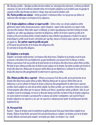 31b. Gjendja juridike – Gjendjea juridike ekziston atëher kur ekzistojnë disa elemente, rrethana juridikisht
relevante, të cilat në të ardhmen shëndërrohen në të drejtën subjektive p.sh prindërit janë në gjendje të
veqantë juridike ndaj fëmijës që duhet ti mbajë, nëse nuk mund të mbahen vetë.
31c. Pozita juridike ose statusi – është grumbull i rrethanave lidhur me një person që ndikon në
realizimin dhe mbrojtjen e të drejtave të tij subjective.

32. E drejta subjektive e shikuar si raport juridik – Eshte e ditur se e drejta subjektive është
gjithmonë raport midis shumë personave, raport shoqëror, raport midis njerzëve e jo raport midis
njerzëve dhe sendeve. Nëse këtë raport e shikojmë, jo vetëm nga pikpamja e bartësit të kësaj të drejte
subjektive, por edhe nga pikpamja e bartësit të obligimeve, atëher do të kemi raportin juridik në të
drejtën civile p.sh pronësia është e drejtë subjektive nëse shikohet nga pikpamja e titullarit të asaj të
drejte.Raporti juridik mund të jetë i ndryshëm për nga lloji, mënyra e krijimit sipas veprimit, për kah koha
që zgjatë etj. Sa i përket raportit juridik ato janë:
a) Personat që janë bartës të të drejtës dhe obligimeve dhe
b) vetë këto të drejta dhe obligime.

33. Subjektet e së drejtës
Subjekti i së drejtës është bartësi i të drejtave dhe detyrimeve. Subjekte të së drejtës mund të jenë
presonat e ndryshëm fizik ose kolektivitet, grupet bashkësitë e personave fizik të shikuar si tërësi.
Aftësia e personave fizik ose juridik që të jenë bartës të së drejtave dhe detyrimeve quhet aftësi juridike.
Me fjalë të tjera aftësia juridike don të thotë të jesh subject në të drejtën, kjo është mundësi që të kesh të
drejta dhe detyrime. Aftësia për të vepruar është aftësi që me deklarimin e vullnetit të vet të fitoj të
drejta dhe detyrime dhe përgjithësisht të ndërrmarrin veprime juridike.

33a. Aftësia juridike dhe e veprimit – Aftësia e presonave fizik dhe juridik, që të jenë bartës të së
drejtës dhe detyrimeve quhet aftësi juridike. Ndërkaq aftësia për të vepruar është aftësi që me
deklarimin e vet të vullnetit të fitojnë të drejta e detyrime dhe përgjithësisht të ndërrmarin veprime
juridike. Secili subjekt me vetë atë që është subjekt, ka aftësi juridike, por nuk është e thënë se ai duhet
të ketë patjetër edhe aftësi për të vepruar. Kështu p.sh fëmiu i posalindur është juridikisht i aftë. Ai p.sh
menjëher mund të trashëgojë, të marrë si dhuratë ndonjë send dhe me këtë të fitoj të drejtën subjective,
në rastin konkret të drejtën e pronësisë.Por ai akoma nuk është I vetëdijshëm, nuk mund të fitoj të
drejtën subjective me veprimin e vet, por me veprimin e ndonjë personi tjetër-të përfaqsuesit (prindit,
kujdestarit) etj.

34. Personat fizik
Kuptimi – Sipas të drejtës sonë të sotëshme të gjithë personat fizik posa lindin behen subjekt të së
drejtës. Shikuar historikisht, personat fizik nuk janë konsideruar subjekt i së drejtës p.sh në të drejtën
romake skllavët nuk kanë qenë subjekt i së drejtës por objek i së drejtës ( res –send)
                                                      9
 