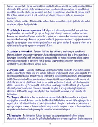 Veprimi i personit fizik – Që personi fizik të jetë juridikisht i aftë, nevoitet të lind i gjallë, gjegjësisht të jep
shenja jete. Ndërkaq fëmiu i lindur parakohe, që sipas rregullave mjeksore gjyësore nuk mund te jetoj,
megjithëse me rastin e lindjes jep shenja jete, nuk duhet të konsiderohet në drejtësi. Që personi fizik të
fitoj aftësinë juridike, nevoitet të ketë formën e njeriut dmth të mos ketë lindur si i ashtuquajtur
monstrum.
Pushimi i aftësisë juridike – Aftësia juridike vazhdon deri sa personi fizik të jetë i gjallë dhe ndërprehet
me vdekjen e tij ose shpalljen i vdekur.

35. Aftësia për të vepruar e personave fizik –Sipas të drejtës sonë personat fizik veprojnë sipas
rregullit madhorë kur mbushin 18 vjet, apo kur fëmiju para mbushjes së moshës madhore martohet.
Personat deri në moshën 18 quhen të mitur dhe të paaftë për të vepruar. Por paaftësia e tyre për të
vepruar nuk është e njejtë. Personat që janë në moshën 14 vjeqare apo të miturit e rinjë janë krejtësisht
të paaftë për të vepruar, kurse personat prej moshës 14 vjeq gjer në moshën 18 vjet ose të miturit më të
vjetër janë të aftë per të vepruar në mënyrë të kufizuar.

36. Atributet e personit fizik – Personat fizik kanë disa atribute që shërbejnë për identifikimin,
shënimin, caktimin juridik të atyre personave. Këto atribute janë nganjëher disa të drejta subjektive të
lidhura për personin fizik p.sh emri, nganjëher gjendja juridike por në qdo rast janë të lidhura sidomos
për subjektivitetin juridik të personave fizik. Si atribute të personit fizik janë: emri, vendbanimi,
vendëqëndrimi, shtetësia, librat e gjendjes civile.

37. Personat juridik – Krijesat e tilla të cilave iu është njohur cilësia e subjektit juridik quhen persona
juridik. P.sh kur blejmë ndonjë sent prej primusit midis nesh krijohet raporti juridik. Secili prej net ë dyve
në këtë raprort ka të drejta dhe detyrime. Në jetën tonë të përditëshme takojmë shumë shpesh persona
juridik. Nëse në mëngjes blejmë gazetën, vihemi në raport juridik me përfaqësuesin e ndërmarrjes për
shpërndarjen e shtypit që gjithashtu është person juridik, vozitemi me trenin që I përket ndërrmarjes
elektike komunikative etj. Person juridik është vetëm ai kolektiv njerëzish të cilët kanë një farë pasurie
dhe masë pasurore dmth tubim të vlerave ekonomike me qëllim të kryerjes së ndonjë veprimtarie
ekonomike. Në të drejtën borgjeze ekzistojnë dy lloje themelore të personave juridik: shoqatat dhe
institucionet.
37a. Shoqatat – Ekzistojnë atëher kur kemi shumë persona dhe bashkohen me qëllim të arritjes së
ndonjë qëllimi ekonomik, kulturor, sportive. Bashkimi I këtillë I individëve paraqet atëher një organizim të
veqantë që në të drejtën civile njihet si tërësi një subject unik. Shoqata ka anëtarët e vet, qëndrimin e
tyre ngaj shoqatës si tërësi si dhe marrëdhëniet reciproke midis shoqatës si tërësi si dhe marrëdhëniet
reciproke midis shoqatës I caktojnë rregullat themelore ose statusi I shoqatës.

37b. Institucioni - Tek institucioni ekziston një masë e caktuar pronësore dmth tubim I vlerave
ekonomike, që ka qëllim të caktuar. Ajo gjithashtu I është kushtuar arritjes së qëllimeve dhe interesave të
                                                         10
 