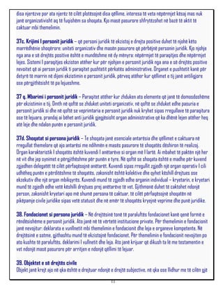 disa njerëzve por ata njerëz të cilët plotësojnë disa qëllime, interesa të veta nëpërmjet kësaj mas nuk
janë organizativisht aq të fuqishëm sa shoqata. Kjo masë pasurore shfrytëzohet në bazë të aktit të
caktuar mbi themelimin.

37c. Krijimi I personit juridik – që personi juridik të ekzistoj e drejta positive duhet të njohë këto
marrëdhënie shoqërore: uniteti organizativ dhe masën pasurore që përbëjnë personin juridik. Kjo njohje
nga ana e së drejtës positive është e mundëshme në dy mënyra: nëpërmjet të paraqitjes dhe nëpërmjet
lejes. Sistemi I paraqitjes ekziston atëher kur për njohjen e personit juridik nga ana e së drejtës positive
nevoitet që ai person juridik ti paraqitet pushtetit përkatës administrative. Organet e pushtetit kanë për
detyrë të marrin në dijeni ekzistimin e personit juridik, përveq atëher kur qëllimet e tij janë antiligjore
ose përgjithësisht të pa lejueshme.

37 q. Mbarimi i personit juridik – Paraqitet atëher kur zhduken ato elemente që janë të domosdoshëme
për ekzistimin e tij. Dmth në qoftë se zhduket uniteti organizativ, në qoftë se zhduket edhe pasuria e
personit juridik si dhe në qoftë se veprimtaria e personit juridik nuk kryhet sipas rregullave të paraqitura
ose të lejuara, prandaj ai bëhet anti juridik gjegjësisht organ administrative që ka dhënë lejen atëher heq
atë leje dhe ndalon punën e personit juridik.

37d. Shoqatat si persona juridik – Te shoqata janë esenciale antarësia dhe qëllimet e caktuara në
rregullat themelore që ajo antarësi me ndihmën e masës pasurore të shoqatës dëshiron të realizoj.
Organ karakteristik I shoqatës është kuvendi I anëtarëve si organ më I lartë. Ai mbahet të paktën një her
në vit dhe jep synimet e përgjithëshme për punën e tyre. Në qoftë se shoqata është e madhe për kuvend
zgjedhen delegatët të cilët përfaqësojnë anëtarët. Kuvendi sipas rregullit zgjedh një organ operativ I cili
udhëheq punën e përditëshme të shoqatës, zakonisht është kolektive dhe qyhet këshill drejtues ose
ekzekutiv dhe një organ mbikqyrës. Kuvendi mund të zgjedh edhe organin individual – kryetarin, e kryetari
mund të zgjedh edhe vetë këshilli drejtues prej anëtarëve të vet. Gjithmonë duhet të caktohet ndonjë
person, zakonisht kryetari apo më shumë persona të caktuar, të cilët përfaqësojnë shoqatën në
pikëpamje civile juridike sipas vetë statusit dhe në emër të shoqatës kryejnë veprime dhe punë juridike.

38. Fondacionet si persona juridik – Në drejtësinë tonë të paraluftës fondacionet kanë qenë formë e
rëndësishëme e personit juridik. Ato janë në të vërtetë institucione private. Për themelimin e fondacionit
janë nevojitur: deklarata e vunllnetit mbi themelimin e fondacionit dhe leja e organeve kompetente. Në
drejtësinë e sotme, gjithashtu mund të ekzistojnë fondacionet, Për themelimin e fondacionit nevojiten po
ato kushte të paraluftës, deklarimi I vullnetit dhe leja. Ato janë krijuar që dikush ta lë me testamentin e
vet ndonjë masë pasurore për arritjen e ndonjë qëllimi të lejuar.

39. Objektet e së drejtës civile
Objekt janë krejt ajo në qka është e drejtuar ndonjë e drejtë subjective, në qka ose llidhur me të cilën gjë
                                                     11
 