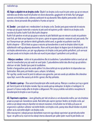 realizohet ajo.

40. llojet e objektit të së drejtës civile- Objekt I së drejtës civile mund të jetë vetëm ajo që në mënyrë
indirekte ose direkte mund të kufizohet në vlerat ekonomike, gjegjësisht në të holla. Kjo I përgjigjet
esencës së të drejtës civile, sidomos sanksionit të saj ekonomik. Këto objekte janë:sendet, vlerat e
njerzëve, vlerat personale dhe produktet e frymës së njeriut

41. Sendet - janë objekt më i rëndësishëm I së drejtës civile. Sendet janë pjesë materiale të natyrës
mirëpo që një pjesë materiale e natyrës të jetë send në kuptimin juridik –teknik të së drejtës civile
nevoiten dy kushte: kushti fizzik dhe kushti shoqëror.
Kushti fizik qëndron në atë që ajo pjesë e natyrës të jetë faktikisht apo në mënyrë vizuele në pushtetin
tonë fizik, për këtë arsye hapësira e lirë ajrore, ujërat në oqeane planetet, meteorët nuk janë sende. Por
ajri I komprimuar për përdorim teknik gjithashtu është send, ai gjendet në pushtetin tonë fizik.
Kushti shoqëror – DO të thotë se pjesa e natyrës që konsiderohet si send në drejtësi duhet të jetë
njëkohësisht mall nga pikpamja ekonomike. Atom und të jenë object të degëve tjera të drejtësisë p.sh të
së drejtës administrative, por për nga pikpamja e të drejtës civile janë jashtë qarkullimit, p.sh varrezat
nuk janë sende në të drejtën civile dhe nuk mund të jenë object I qarkullimit civil-juridik ejt.

- Ndarja e sendeve - është në të patundëshme dhe të tundëshme. I patundëshëm është ai send që nuk
mund të transferohet prej një vendi në vend tjetër. E patundëshme është toka dhe krejt ajo që është e
ndërtuar në tokë. Sendet tjera janë të tundëshme.
Sendet e hargjueshme janë ato sende qëllimi I të cilave është që me një përdorim të shpenzohen ose
tjetërsohen. Këto janë p.sh lëndët e para, ushqimi, të hollatetj.
Për nga lloji, sendet mund të jenë të caktuara ose gjenerike, janë ato sende që caktohen dhe shënohen
sipas llojit, numrit dhe sasisë p,sh drithi i gjinisë, dhe lloji përkatës.

42. Sendet e patrup – Disa autorë konsiderojnë edhe sende patrup. Ndarjen e sendeve pa trup e gjemë
për herë të parë në të drejtën romake. Gaji me sende patrup nënkupton: të dejtën e trashëgimit, të
gëzuarit e fryteve madje edhe të drejtën e obligacionit. Për arsye praktike nuk është e nevojshme të
konsiderojmë të drejtën si sen të patrup.

43. Veprimet e njerëzve – Janë gjithashtu për kah struktura e vet ekonomike mallra, por ato drejtësia
prapë se prapë nuk i konsideron sende. Nuk është qdo veprim njerëzor lëndë e së drejtës civile, por
vetëm ai që ndonjë mënyrë shprehet në mënyrë monetare, të kufizohet me të holla p.sh puna në
organizimin e piknikut vullnetar nuk është lëndë e së drejtës civile, pastaj nëse dikush këndon në piknik
atëher as ky nuk është objekt i së drejtës civile.
Edhe mosveprimi i ndonjë personi domethënë rezervimi nga ndonjë veprimtari që përndryshe është
lejuar, në qoftë se ky rezervim ka ndonjë interes ekonomik për palën tjetër mund të jetë lëndë e së
                                                    12
 