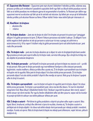 47. Supozimet dhe fiksionet – Supozimet janë mjet shumë I dobishëm I teknikës juridike, sidomos asaj
procese-juridike p.sh mirëbesimi I posedimit supozohet dmth nga fakti se dikush është posedues nxirret
fakti se ai është posedues me mirëbesim gjersa të argumentohet e kundërta. Te fiksionet për dallim nga
supozimet merret se ekziston një fakt që në të vërtetë nuk ekziston, kjo bëhet për arsye që të lehtësohet
teknika juridike p.sh ekziston fiksioni se fëmiu I filluar është I lindur nëse është fjala për interesat e ti

48. Klasifikimi i të drejtave
   - absolute dhe
   - relative

49. Të drejtat absolute – Janë ato të drejta të cilat 1) të drejtës së personit të autorizuar I përgjigjet
obligimi I të gjithë personave të tjerë, 2) Numri I këtyre personave nuk është I caktuar, 3) obligimi I tyre
është negative dmth qëndron në atë që personin e autorizuar të mos e pengoj në ushtrimin e
autorizimeve të tij, 4) ky raport I titullarit ndaj të gjithë personavetë tjerë nuk është konkretizuar. janë
reale dhe personale

49a. Të drejtat reale – janë ato të drejta absolute që si object të vetin të drejtëpërdrejtë kanë sendet.
Nga pronësia private janë nxjerrë edhe dy të drejta reale, servituti dhe pengu. Kjo e drejtë ka të bëje me
ato objekte të pronësisë shoqërore

49b. Të drejtat personale – përfshijnë1) të drejtat personale që kanë të bëjnë me statutin civil – juridik
të një personi. Këto janë të drejta personale nga marrëdhëniet familjare si dhe statuset personale,
legjitimiteti, mosha madhore, aftësia juridike dhe e punës etj. 2) të drejtën e personalitetit ose të drejtën
në kuptim më të ngushtë. Këto janë të drejta object I të cilave është prona personale. 3) të drejtën
personale object I së ciës është produkti I shpirtit dhe mendje së njeriut. Këtë grup të drejtave I quajmë
edhe të drejt të autorit.

49c. Të drejtat e personalitetit – ose të drejtat në kuptim të ngushtë janë të drejta, object I të cilave
është prona personale. Të drejtat e personalitetit janë: vlera morale dhe ideore. Të marrim shembull
integritetin fizik. Nëse dikujt I shkaktohet lëndim fizik, I lënduari sigurisht ka pësuar dëm moral, sepse I
është cenuar një vlerë morale. Por nga ky lëndim shkaktohet edhe një dëm pasurie, sepse nuk ka mundur
të punojë një kohë të caktuar ose është pakësuar aftësia për punë.

49d. E drejta e autorit – Përfshinë të gjitha produktet e shpirtit që quhen edhe vepër e autorit. Këtu
hyjnë: librat, broshurat, artikujt dhe shkrimet e tjera të muzikës, dramës etj. Të drejtën e autorit e
përbëjnë ato të drejta objekti i të cilave nuk është ndonjë vlerë personale por ndonjë produkt i mendimit,
mendjes, frymës së njeriut. Këto të drejta kanë të bejnë me ndonjë punë shkencore, vepër letrare, pikturë
skulpturë etj.
                                                     14
 