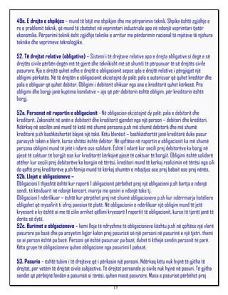 49e. E drejta e shpikjes – mund të bëjë me shpikjen dhe me përparimin teknik. Shpika është zgjidhje e
re e problemit teknik, që mund të zbatohet në veprimtari industriale apo në ndonjë veprimtari tjetër
ekonomike. Përparimi teknik ësht zgjidhje teknike e arritur me përdorimin racional të mjeteve të njohura
teknike dhe veprimeve teknologjike.

52. Të drejtat relative (obligative) – Sistemi i të drejtave relative apo e drejta obligative si degë e së
drejtës civile përbën degën më të gjerë dhe teknikisht më së shumti të përpunuar të së drejtës civile
pasurore. Kjo e drejtë quhet edhe e drejtë e obligacionit sepse qdo e drejtë relative i përgjigjet një
obligimi përkatës. Në të drejtën e obligacionit ekzistojnë dy palë: pala e autorizuar që quhet kreditor dhe
pala e obliguar që quhet debitor. Obligimi i debitorit shikuar nga ana e kreditorit quhet kërkesë. Pra
obligimi dhe borgji janë kuptime korelative – ajo që për debitorin është obligim, për kreditorin është
borgj.

52a. Personat në raportin e obligacionit - Në obligacion ekzistojnë dy palë: pala e debitorit dhe
kreditorit. Zakonisht në anën e debitorit dhe kreditorit gjendet nga një person – debitori dhe kreditori.
Ndërkaq në secilën anë mund të ketë më shumë persona p.sh më shumë debitorë dhe më shumë
kreditorë p.sh bashkëshortët blejnë një tokë. Këtu blerësit – bashkëshortët janë kreditorë duke pasur
parasysh tokën e blerë, kurse shitësi është debitor. Në qoftëse në raportin e obligacionit ka më shumë
persona obligimi mund të jetë i ndarë ose solidarë. Është I ndarë kur secili prej debitorëve ka borgj në
pjesë të caktuar të borgjit ose kur kreditorët kërkojnë pjesë të caktuar të borgjit. Obligimi është solidarë
atëher kur secili prej debitorëve ka borgjin në tërësi, kreditori mund të kerkoj realizimin në tërësi nga cili
do qoftë prej kreditorëve p.sh fëmija mund të kërkoj shumën e mbajtjes ose prej babait ose prej nënës.
52b. Llojet e obligacioneve –
Obligacioni I thjeshtë është kur raporti I obligacionit përbëhet prej një obligacioni p.sh bartja e ndonjë
sendi, të kënduarit në ndonjë koncert, marrja me qesim e ndonjë toke tj.
Obligacioni I ndërlikuar – është kur përpëhet prej më shumë obligacioneve p.sh kur ndërrmarja hoteliere
obligohet që mysafirit ti ofroj pansion të plotë. Në obligacionin e ndërlikuar një obligim mund të jetë
kryesorë e ky është ai me të cilin arrihet qëllimi kryesorë I raportit të obligacionit, kurse të tjerët janë të
dorës së dytë.
52c. Burimet e oblgacioneve – kemi lloje të ndryshme të obligacioneve kështu p.sh në qoftëse një vlerë
pasurore pa bazë dhe pa arsyetim ligjor kalon prej pasurisë së një personi në pasurinë e një tjetri, themi
se ai person është pa bazë. Personi që është pasuruar pa bazë, duhet ti kthejë sendin personit të parë.
Këto grupe të obligacioneve quhen obligacione nga pasurimi I pabazë.

53. Pasuria – është tubim i të drejtave që i përkasin një personi. Ndërkaq këtu nuk hyjnë të gjitha të
drejtat, por vetëm të drejtat civile subjective. Të drejtat personale jo civile nuk hyjnë në pasuri. Të gjitha
sendet që përbëjnë lëndën e pasurisë si tërësi, quhen masë pasurore. Masa e pasurisë përbëhet prej
                                                      15
 