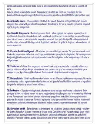 sendeve përkatëse, por ajo në tërësi mund të përqendrohet dhe shprehet në një send të veqantë, në
para.
Pasuria ndahet ne aktivë dhe pasivë. Masa pasurore si e tillë ajo rritet ose zvogëlohet mirëpo
kualitivishtë nuk ndryshon asgjë në identitetin e pasurisë, ajo i takon dhe është lidhur për bartësin e saj.

54. Aktiva dhe pasiva – Pasuria ndahet në aktivë dhe pasivë. Aktivën e përbëjnë të drejtat, pasivën
obligimet. Por në aktivë hyjnë edhe të drejtat reale dhe absolute, derisa në pasivë hyjnë vetëm obligimet
nga të drejtat e obligacionit.

54a. Subjekti dhe pasuria – Kuptimi I pasurisë është I lidhur ngushtë me kuptimin e personit në të
drejtën civile. Personin në qarkullimin civil – juridik nuk mund ta marrin me mend pa pasuri ashtu siq ai
pasurinë nuk mund ta merr me mednt pa pasën e pasurisë. Tërë qarkullimi juridik midis personave në
drejtësi bëhet nëpërmjet të kategorisë së drejtësisë, sanksioni I të gjitha të drejtave civile realizohet në
masën e pasurisë.

55. Pasuria dhe të trashëguarit – Me vdekjen, personi ndahet nga pasuria. Por pasi pasuria nuk mund
të ekzistoj pa persona, atëherë në vend të personit të vdekur paraqitet trashëgimtari. Në trashëgimtarin
kalojnë të gjitha të drejtat që e përbëjnë pasurinë reale dhe obligative, si dhe obligimet nga të drejtat e
obligacioneve.

56. Konfiskimi – Është e ditur se pasuria nuk mund të ekzistoj pa subject dhe se subjekti ndahet nga
pasuria vetëm me vdekje. Mirëpo në drejtësinë tonë ka raste kur prej personave pasria ndahet para
vdekjes së tyre. Ky është rast I konfiskimit. Konfiskimi nuk është identik me trashëgimine.

57. Nacionalizimi – Është I ngashëm me konfiskimin, me atë diferencë që këtu merret pasuria. Në rastin
e procedurës, ka disa ngjashmëri me konfiskimin për atë që edhe këtu likuidohen në mënyrë të ngjashme
borgjet dhe obligimet që shteti I merr mbi vete.

58.Bankrotimi – Sipas terminologjisë së zakonëshme është pasojë e insolvencës së debitorit, dmth
paraqitet atëher kur ndonjë person nuk është në gjendje të paguaj borgjet e veta pra të realizoj obligimet
e veta. Por esenca e bankrotimit qëndron pikërisht në qrregullimin e ekujlibrit në mospajtimin midis
pasurisë dhe masës së pasurisë. Kur masa e pasurisë së një personi beht shumë e vogël që në të mund
të realizohet sanksioni pronësorë për obligimet e nodnjë personi, paraqitet insolvenca e atij personi.

59. Qarkullimi juridik – Është bartje e të drejtës prej një subjekti në tjetërin, prej në bartësi – titullari
në tjetërin. Kjo dukuri ekziston vetëm në të drejtën civile. Qarkullimi juridik nuk është asgje tjetër veqse
superstrukturë e qarkullimit të mallrave. Qarkullimi juridik nuk është dukuri identike me qarkullimin
ekonomik. P.sh nëse vjedhësi, gjetësi ose jopronari shet orën e vjedhur apo të gjetur, kemi vetëm aktin e
                                                     16
 