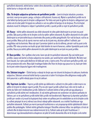 qarkullimit ekonomik, është bartur vetëm vlera ekonomike, e jo edhe aktin e qarkullimit juridik, sepse nuk
është bartur e drejta mbi atë vlerë.

59a. Të drejtat subjective që barten në qarkullimin juridik – Janë të drejtat absolute: pronësia,
servituti, marrja me qesim, pengu, e drejta e shfrytëzimit, licence etj. Mjetet e qarkullimit juridik me të
cilat bëhet kjo bartje janë të drejtat e obligacionit. Por këto nuk janë të gjitha të drejtat e obligacionit, por
vetëm ato të cilat palët I krijojnë me vullnetin e vet me qëllim të bartjes të së drejtave. Pra të drejtat
absolute mund tti shikojmë si object I qarkullimit juridik, e punët juridik si mjet të qarkullimit juridik.

60. Kauza – është qëllim ekonomik ose efekt ekonomik të cilën palët dëshirojnë ta arrijnë me punë
juridike. Qdo punë juridike në të drejtën civile ka njëfar qëllimi ekonomik. Ky qëllim ekonomik të cilin palët
dëshirojnë ta arrijnë është kauza e kontratës dhe punës juridike përgjithsisht. Kur nuk ka kauzë, nuk ka as
punë juridike. Nëse p.sh dy njerëz merren vesh se do të jenë miq, ekziston qëllimi I vullnetit, por
megjithëse nuk ka kontrate. Nëse një njeri I premton tjetërit se do të ndihmoj, përsëri nuk ka punë civile
juridike. POr nëse premton me kusht që për këtë këndim të marrë honorary, atëher kjonështë punë civile
juridike. Kauza pra është qëllim ekonomik të cilin palët dëshirojnë ta arrijnë me punë juridike.

61. Baza juridike – Kur vjedhësi shet orën, kemi një akt të qarkullimit ekonomik. Kjo nuk është punë
juridike, sepse nuk bartet e drejta subjective me sendin, por sendi bartet vetëm faktikisht. Me këtë rast
kemi kauzën, kur njëra palë dëshiron të holla për orën, e tjetra orën. Pra nuk kemi qarkullim juridik, nuk
kemi pronësinë mbi orën. Nëse djali trashëgon babën dhe fiton të drejta nga pasuria e tij, bazë për këtë
do të jenë vetëm dispozita ligjore mbi trashegiminë.

61a. Seksioni singular – Është bartje e ndonjë të drejte apo më shumë të drejtave të caktuara, konkrete
subjective. Seksioni universal është bartje e pasurisë si tubim I të drejtave dhe obligimeve madje qoftë
tërë pasurisë, e qoftë ndonjë pjese të saj të caktuar.

61b. Veprimet Juridike – Veprim juridik është ajo deklaratë e vullnetit të cilën palët e ndërrmarin me
qëllim të krijimit të ndonjë raporti juridik. Pra me atë raport juridik vullneti luan rolin më të madh, ai
është aty fakti më I rëndësishëm juridik. Deklarimi I vullnetit është ai fakt juridik që nga pikpamja e
qarkullimit juridik është më I rëndësishmi. Ai nuk është gjithmonë më vendimtari në tubimin përkatës të
fakteve, por ai në qarkullimin juridik është fakti juridik më karakteristik. Nëpërmje tij shprehet qarkullimi
juridik por vendin e tij mund ta kuptojmë drejt vetëm në qoftëse jemi të vetëdishëm se në të drejtën civile
ky vullnet përpiqet të arrij indirect ose direct ndonjë qëllim ekonomik, se si është I kushtëzuar nga
qarkullimi ekonomik. Vullneti pa marrë parasysh kushtëzimin e vet prapseprap është njëkohësisht dukuri
psikike dhe psikologjike. Vullneti është gjithashtu kategori filozofike sidomos lidhur me qështjen e lirisë së
vullnetit dhe të determinizmit ose indeterminizmit të tij. Vullneti sado që të jetë I kushtëzuar, I
determinuar nga domosdoshmëria shoqërore në pikë të fundit ekonomike dhe në të drejtën civile është
                                                       17
 