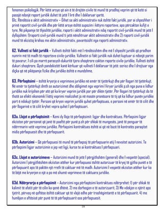 fenomen psikologjik. Për këtë arsye që ain ë të drejtën civile të mund të prodhoj veprim që të ketë si
pasojë ndonjë raport juridik duhet të jetë I lirë dhe I deklaruar qartë.
61c. Rëndësia e aktit administrativ – Dihet se akti administrativ nuk është fakt juridik, por ai shpeshher i
prinë raportit civil-juridik dhe për këtë arsye është supozim i këtyre raporteve, apo përcakton kufijt e
tyre. Në pikpamje të thjeshtë juridike, raporti i aktit adminsitrativ ndaj raportit civil-juridik mund të jetë I
dyllojshëm: 1)raporti civil-juridik mund ti jetë nënshtruar aktit administrativ dhe 2) raporti civil-juridik
mund të ekzistoj krahas me aktin administrativ, pavarësisht nga raporti administrativ.

62. Vullneti si fakt juridik – Vullneti është fakti më I rëndësishëm dhe më I shpesht juridik që prodhon
numrin më të madh të raporteve civile-juridike. Vullnetin si fakt juridik nuk duhet kuptuar si ndonjë parim
të pavarur, I cili pa marrë parasysh dukuritë tjera shoqërore cakton raporte civile-juridike. Vullneti është
dukuri shoqërore. Qysh pandekistët kanë kërkuar që vullneti I deklaruar të jetë: serioz dhe I drejtuar nga
diçka që në pikëpamje fizike dhe juridike është e mundshme.

63. Përfaqësimi – është kryerje e veprimeve juridike në emër të tjetërkujt dhe për llogari të tjetërkujt.
Në emër te tjetërkujt dmth se autorizimet dhe obligimet nga veprimi I kryer juridik p.sh nga puna e lidhur
juridike nuk krijohen për atë që ka kryer veprim juridik por për dikën tjetër. Për llogari të tjetërkujt do të
thotë se efekti ekonomik I këtij veprimi realizohet jo në masën pronësore të tij që ka lidhur punën juridike
port ë ndokujt tjetër. Personi që kryen veprim juridik quhet përfaqësues, e personi në emër të të cilit dhe
për llogarinë e të cilit kryhet vepra quhet I përfaqësuari.

63a. Llojet e përfaqësimit – Kemi dy lloje të përfaqësimit: ligjor dhe kontraktues. Përfaqsimi ligjor
ekziston për personat që janë të paaftë për punë p.sh për shkak të mungesës, janë të penguar të
ndërrmarin vetë veprime juridike. Përfaqsimi kontraktues është ai që në bazë të kontratës paraqitet
midis përfaqsuesit dhe të përfaqsuarit.

63b. Autorizimi – Që përfaqsuesi të mund të përfaqsoj të përfaqsuarin atij I nevoitet autorizimi. Te
përfaqsimi ligjor autorizimin e jep vet ligji, kurse te ai kontraktues I përfaqsuari.

63c. Llojet e autorizimeve – Autorizimi mund të jetë I përgjithshëm (general) dhe I veqantë (special).
Autorizimi I përgjithëshëm ekziston atëher kur përfaqsuesi është autorizuar të kryej të gjitha punët e të
përfaqsuarit apo të paktën një rreth të caktuar më të madh. Autorizimi I veqantë ekziston atëher kur ka
të bëjë me kryerjen e një a po më shumë veprimeve të caktuara juridike.

63d. Ndërprerja e përfaqsimit – Autorizimi nga përfaqësimi kontraktues ndërprehet: 1) për shkak të
kalimit të afatit për të cilin ka qenë dhënë, 2) me dorheqjen e të autorizuarit, 3) Me vdekjen e njërit apo
tjetrit, përveq në qoftëse është caktuar që të vlejë edhe për trashëgimtarët e të përfaqsuarit, 4) me
humbjen e aftësisë për punë të të përfaqësuarit ose përfaqsuesit.
                                                       18
 