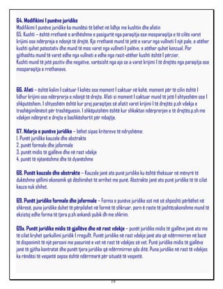 64. Modifikimi I punëve juridike
Modifikimi I punëve juridike ka mundësi të bëhet në lidhje me kushtin dhe afatin
65. Kushti – është rrethanë e ardhëshme e pasigurtë nga paraqitja ose mosparaqitja e të cilës varet
krijimi ose ndërpreja e ndonjë të drejtë. Kjo rrethanë mund të jetë e varur nga vullneti I një pale, e atëher
kushti quhet potestativ dhe mund të mos varet nga vullneti I palëve, e atëher quhet kenzual. Por
gjithashtu mund të varet edhe nga vullneti e edhe nga rasit-atëher kushti është I përzier.
Kushti mund të jetë pozitiv dhe negative, varësisht nga ajo se a varet krijimi I të drejtës nga paraqitja ose
mosparaqitja e rrethanave.


66. Afati – është kalim I caktuar I kohës ose moment I caktuar në kohë, moment për të cilin është I
lidhur krijimi ose ndërprerja e ndonjë të drejte. Afati si moment I caktuar mund të jetë I shtyeshëm ose I
shkputëshem. I shtyeshëm është kur prej paraqitjes së afatit varet krijimi I të drejtës p.sh vdekja e
trashëgimlënësit për trashëguesin. I shkëputshëm është kur shkakton ndërprerjen e të drejtës.p.sh me
vdekjen ndërpret e drejta e bashkëshortit për mbajtje.

67. Ndarja e punëve juridike – bëhet sipas kritereve të ndryshëme:
1. Punët juridike kauzale dhe abstrakte
2. punët formale dhe joformale
3. punët midis të gjallëve dhe në rast vdekje
4. punët të njëanëshme dhe të dyanëshme

68. Punët kauzale dhe abstrakte – Kauzale janë ato punë juridike ku është theksuar në mënyrë të
dukëshme qëllimi ekonomik që dëshirohet të arrihet me punë. Abstrakte janë ato punë juridike të të cilat
kauza nuk shihet.

69. Punët juridike formale dhe joformale – Forma e punëve juridike sot më së shpeshti përbëhet në
shkresë, puna juridike duhet të përpilohet në formë të shkruar, porn ë raste të jashtëzakonshme mund të
ekzistoj edhe forma të tjera p.sh ankandi pubik dh me shkrim.

69a. Punët juridike midis të gjallëve dhe në rast vdekje – punët juridike midis të gjallëve janë ato me
të cilat kryhet qarkullimi juridik I rregullt. Punët juridike në rast vdekje janë ato që ndërrmirren në bazë
të disponimit të një personi me pasurinë e vet në rast të vdekjes së vet. Punë juridike midis të gjallëve
janë të gjitha kontratat dhe punët tjera juridike që ndërrmirren qdo ditë. Puna juridike në rast të vdekjes
ka rëndësi të veqantë sepse është ndërrmarë për situatë të veqantë.



                                                     19
 