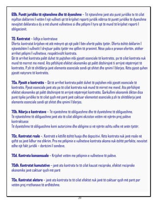 69b. Punët juridike të njëanshme dhe të dyanshme – Të njëanshme janë ato punë juridike te të cilat
mjafton deklarimi I vetëm I një vullneti që të krijohet raporti juridik ndërsa të punët juridike të dyanshme
nevojitet deklarata e dy a më shumë vullneteve si dhe pëlqimi I tyre që të mund të krijohet raporti I
obligacionit.

70. Kontratat – lidhja e kontratave
Oferta: kontratat krijohen në atë mënyrë që një palë I bën ofertë palës tjetër. Oferta është deklarim I
njëanëshëm I vullnetit I drejtuar palës tjetër me qëllim të pranimit. Nëse pala e pranon ofertën, atëher
arrihet pëlqimi I vullneteve, respektivisht kontrata.
Që të arrihet kontrata palët duhet të pajtohen mbi pjesët esenciale të kontratës, pa të cilat kontrata nuk
mund të merret me mend. Ato pëfshijnë efektet ekonomike që palët dëshirojnë ti arrijnë nëpërmjet të
kontratës. P,sh të shitblerja janë elemente esenciale sendi që shitet dhe qmimi I blerjes. Këto pjesë quhen
pjesët natyrore të kontratës.

70a. Pjesët e kontratës – Që të arrihet kontrata palët duhet të pajtohen mbi pjesët esenciale të
kontratës. Pjesë esenciale janë ato pa të cilat kontrata nuk mund të mirret me mend. Ato përfshijnë
efektet ekonomike që palët dëshirojnë të arrijnë nëpërmjet kontratës. Qarkullimi ekonomik dikton disa
punë tipike juridike te të cilat qysh më parë janë caktuar elementet esenciale p.sh te shitëblerja janë
elemente esenciale sendi që shitet dhe qmimi I blerjes.

70b. Ndarja e kontratave – Të njanëshme të obligueshme dhe të dyanëshme të obligueshme.
Të njëanëshme të obligueshme janë ato të cilat obligimi ekziston vetëm në njërën prej palëve
kontraktuese
Të dyanëshme të obligueshme kemi autorizime dhe obligime si në njërën ashtu edhe në anën tjetër.

70c. Kontratat reale –. Kontratë e këtillë është huaja dhe depozitivi. Këto kontrata nuk janë reale në
qoftë se janë lidhur me shkrim. Pra me pëlqimin e vullneteve kontrata akoma nuk është perfekte, nevoitet
edhe një fakt juridik – dorëzimi I sendeve.

70d. Kontrata konsensuale – Krijohet vetëm me pëlqimin e vullneteve të palëve.

70dh. Kontratat kumutative – janë ato kontrata te të cilat kauzat reciproke, efektet reciproke
ekonomike janë caktuar qysh më parë

70e. Kontratat aletore – janë ato kontrata te të cilat efektet nuk janë të caktuar qysh më parë por
vetëm prej rrethanave të ardhëshme.


                                                     20
 