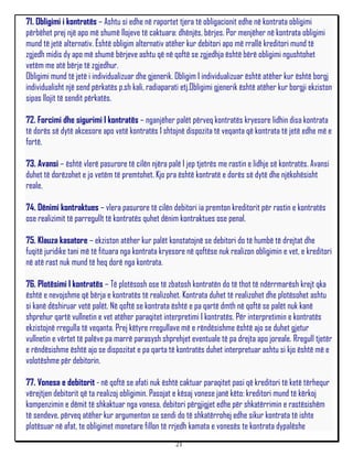 71. Obligimi i kontratës – Ashtu si edhe në raportet tjera të obligacionit edhe në kontrata obligimi
përbëhet prej një apo më shumë llojeve të caktuara: dhënjës, bërjes. Por menjëher në kontrata obligimi
mund të jetë alternativ. Është obligim alternativ atëher kur debitori apo më rrallë kreditori mund të
zgjedh midis dy apo më shumë bërjeve ashtu që në qoftë se zgjedhja është bërë obligimi ngushtohet
vetëm me atë bërje të zgjedhur.
Obligimi mund të jetë i individualizuar dhe gjenerik. Obligim I individualizuar është atëher kur është borgj
individualisht një send përkatës p.sh kali, radiaparati etj.Obligimi gjenerik është atëher kur borgji ekziston
sipas llojit të sendit përkatës.

72. Forcimi dhe sigurimi I kontratës – nganjëher palët përveq kontratës kryesore lidhin disa kontrata
të dorës së dytë akcesore apo vetë kontratës I shtojnë dispozita të veqanta që kontrata të jetë edhe më e
fortë.

73. Avansi – është vlerë pasurore të cilën njëra palë I jep tjetrës me rastin e lidhje së kontratës. Avansi
duhet të dorëzohet e jo vetëm të premtohet. Kjo pra është kontratë e dorës së dytë dhe njëkohësisht
reale.

74. Dënimi kontraktues – vlera pasurore të cilën debitori ia premton kreditorit për rastin e kontratës
ose realizimit të parregullt të kontratës quhet dënim kontraktues ose penal.

75. Klauza kasatore – ekziston atëher kur palët konstatojnë se debitori do të humbë të drejtat dhe
fuqitë juridike tani më të fituara nga kontrata kryesore në qoftëse nuk realizon obligimin e vet, e kreditori
në atë rast nuk mund të heq dorë nga kontrata.

76. Plotësimi I kontratës – Të plotësosh ose të zbatosh kontratën do të thot të ndërrmarësh krejt qka
është e nevojshme që bërja e kontratës të realizohet. Kontrata duhet të realizohet dhe plotësohet ashtu
si kanë dëshiruar vetë palët. Në qoftë se kontrata është e pa qartë dmth në qoftë se palët nuk kanë
shprehur qartë vullnetin e vet atëher paraqitet interpretimi I kontratës. Për interpretimin e kontratës
ekzistojnë rregulla të veqanta. Prej këtyre rregullave më e rëndësishme është ajo se duhet gjetur
vullnetin e vërtet të palëve pa marrë parasysh shprehjet eventuale të pa drejta apo joreale. Rregull tjetër
e rëndësishme është ajo se dispozitat e pa qarta të kontratës duhet interpretuar ashtu si kjo është më e
volotëshme për debitorin.

77. Vonesa e debitorit - në qoftë se afati nuk është caktuar paraqitet pasi që kreditori të ketë tërhequr
vërejtjen debitorit që ta realizoj obligimin. Pasojat e kësaj vonese janë këto: kreditori mund të kërkoj
kompenzimin e dëmit të shkaktuar nga vonesa, debitori përgjigjet edhe për shkatërrimin e rastësishëm
të sendeve, përveq atëher kur argumenton se sendi do të shkatërrohej edhe sikur kontrata të ishte
plotësuar në afat, te obligimet monetare fillon të rrjedh kamata e vonesës te kontrata dypalëshe
                                                     21
 