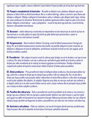 ngarkuese sipas rregullit, vonesa e debitorit I jep kreditorit fuqinë juridike që të heq dorë nga kontrata.

78. Pasojat e mosplotësimit të kontratës – Në qoftë se debitori nuk e plotëson obligimin apo nuk e
plotëson si duhet dmth se është kontraktuar dhe si e cakton këtë ligji, zakoni e normat e tjera flasim për
shkeljen e obligimit. Shkelja e obligimit të kontraktuar ashtu si shkelja e qdo obligimi tjetër ligjor, tërheq
për veten sanksione të ndryshme. Në kontratat dy palëshe ngarkuese është rregull se pala e cila nuk ka
shkelur obligimin e kontraktuar – pala e pafajëshme – mund të heq dorë nga kontrata, mund të kërkoj
zbatimin e dhunëshëm kontraktues.

79. Novacioni – është ndërprerje e kontratës së mëparëshme në atë mënyrë që në vend të saj hyn në
fuqi kontrata e re midis palëve të njejta. Kjo dmth që palët dëshirojnë që kontratën e vjetër ta
zëvëndësojnë më të renë (animus novandi).

80. Kompenzacioni – Nëse kreditorit debitori I ka borgj, mund të bëhet kompenzacioni I borgjit për
borgj. PËr që të bëhet kompenzacioni nevoiten disa kushte siq janë:Qe obligimet të jenë reciproke, që
obligimet e obligimeve të jenë të njëllojshme, që kërkesat reciproke të kenë arritur për pagesë, që të
ekzistoj mundësia e padisë.

81. Parashkrimi – Qdo subject në parim mund të ushtroj sipas bindjes së vet të drejtën e vet apo të mos
e ushtroj. Por nëse të drejtën e vet nuk e ushtron për një kohë të gjatë ndodh që ta humb jo vetëm të
drejtën por edhe mundësinë që ta realizoj në mënyrë gjyqësore pra kërkesësn. Humbja e kërkesës
respektivisht padisë në kuptimin material për shkak të kalimit të kohës quhet parashikim.

82. Afatet prekluzive – Prej parashkrimit duhet të dallojmë afatet prekluzive. Ato ekzistojnë atëher kur
ligji, ushtrimin e ndonjë të drejtë apo të ndonjë fuqie juridike e lidh me ndonjë afat. Kur në atë afat e
drejta ose fuqia juridike nuk paraqitet atëher ndërprehet në tërësi.Afati prekluziv si dhe afati në përgjigje
mund të jetë subjektiv dhe objektiv. Ai subjektiv llogaritet prej ditës së marrjes vesh për një rrethanë, e
ai objektiv është ain ë të cilën mund të bëhet marrja vesh e nonjë rrethane dhe të paraqitet fuqia juridike
ose e drejta në afatin subjektiv prekluziv.

83. Pezullimi dhe ndërprerja – Koha e parashkrimit mund të pezullohet në dy mënyra: me pranimin e
borgjit nga ana e debitorit dhe me ngritjen e padisë kundër debitorit ose ndërrmarjen e veprimit tjetër
para gjyqit me qëllim të konstatimit ose inkasimit të borgjit. Ndërprerja ekziston atëher kur për shkak të
ndonjë arsyeje një kohë nuk llogaritet në afatin e parashkrimit, por koha tani më e kaluar nuk shkon huq.

84. Kontratat e ndryshëme – Palët me vullnetin e vet mund të krijojnë qfardo kontrate që dëshirojnë.
Llojet kryesore dhe më të shpeshta të kontratave I ka krijuar qarkullimi ekonomik.


                                                      22
 