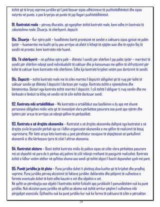 është që të kryej veprime juridike që I janë besuar sipas udhëzimeve të pushtetëdhënësit dhe sipas
natyrës në punës, e pos kryerjes së punës të jap llogari pushtetëdhënësit.

91. Kontratat reale – përveq dhuratës, që nganjëher është kontratë reale, kemi edhe tri kontrata të
zakonëshme reale: Shuarja, të shërbyerit, depoziti

91a. Shuarja – Kur njëra palë – huadhënësi bartë pronësinë në sendet e caktuara sipas gjinisë në palën
tjetër – huamarrësi me kusht që ky pos arritjes së afatit ti kthejë të njëjtën sasi dhe të njejtin lloj të
sendit në pronësi, kemi kontratën mbi huanë.

91b. Të shërbyerit – në qoftëse njëra palë – dhënësi I sendit për shërbim I jep palës tjetër – marrësit të
sendit për shërbim ndonjë send individualisht të caktuar dhe jo konsumues me qëllim të shfrytëzimit për
kohë të caktuar kemi kontratën mbi shërbimin. Edhe kjo kontratë krijohet vetëm pos dorëzimit të sendit.

91c. Depoziti – është kontratë reale me të cilën marrësi I depozitit obligohet që të ruaj për kohë të
caktuar sendin që dhënësi I depozitit I dorëzon për ruajtje. Kontrata është e njëanëshme dhe
bëmëmirëse. Deitori nga kontrata është marrësi I depozitit, I cili është I obliguar ti ruaj sendin dhe me
kërkesën e lënësit ta kthej në vendin në të cilin është dorëzuar sendi.

92. Kontrata mbi ortakëllëkun – Me kontratën e ortakllëkut ose bashkimin e dy apo më shumë
personave obligohen midis vete që të invesotjnë vlera përkatëse pasurore ose punë apo njërën dhe
tjetërn për arsye të arritjes së ndonjë qëllimi të përbashkët.

93. Kontrata e së drejtës ekonomike – Kontratat e së drejtës ekonomike dallojnë nga kontratat e së
drejtës civile kryesisht përkah ajo se i lidhin organizatat ekonomike e me qëllim të realizimit të kësaj
veprimtarie. Për këtë arsye këto kontrata u janë përshtatur nevojave të shpejtësisë së qarkullimit
ekonomik si dhe kërkesave tjera të cilat I shtron ekonomia.

94. Kontratat aletore – Basti është kontrata midis dy palëve sipas së cilës vlera përkatëse pasurore
më së shpeshti në para do ti përkas atij pohimi të cilit ndonjë rrethanë të pasigurtë realizohet. Kontrata
është e lidhur vetëm atëher në qoftëse shuma ose sendi që është object I bastit deponohet qysh më parë.

95. Punët juridike jo të plota – Puna juridike duhet ti plotësoj disa kushte që të krijohet dhe prodhoj
veprime. Puna juridike përveq ekzistimit të fakteve juridike: deklaratës dhe pëlqimit të vullneteve e
formës eventuale duhet të ketë edhe kauzën e vet dhe objektin e vet.
Në qoftë se përmbajtja ose objekti I kontratës është fizikisht apo juridikisht I pamundëshëm nuk ka punë
juridike. Nuk ekziston puna juridike në qoftë se akoma nuk është arritur pëqlimi I vullneteve mbi
përpjekjet esenciale. Gjithashtu nuk ka punë juridike kur nuk ka forma të caktuara të cilën e përcakton
                                                     24
 