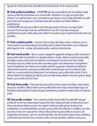 ligji apo për të cilën janë marrë vesh palët se do të jetë kusht për vlerën e punës juridike.

96. Punët juridike të pavlefshme – të NULESHME janë ato punë juridike të cilat nuk prodhojnë aspak
veprime juridike dhe konsiderohen se as nuk janë lidhur. Mosvlerën e tyre gjyqi ose organi tjetër
shtetëror I cili zgjidh kontestin e merr në konsiderim sipas detyrës zyrtare madje edhe atëher kur palët
janë të interesuara që gjyqi mos të bëjë këtë madje edhe në qoftë se ata fshehin shkakun e
pavlefshmërisë.
Të RREZUESHME janë ato punë juridike të cilat vlejnë gjersa pala e interesuar ose organi tjetër I
autorizuar të mos paraqet arsyen për pavlefshmërinë e tyre. Kur të paraqitet arsyeja për
pavlefshmërinë e punës juridike edhe punët juridike të rrezueshme sipas rregullit konsiderohen sikur nuk
janë lidhur.

97. Punët e nulëshme juridike – Janë ato të cilat me ligje, dekretligje, vendime, urdhëresa, pra me
normat positive të së drejtës objective janë ekskluzivisht të ndaluara. Këtë ndalim mund ta shqiptojnë
qoftë dispozitat civile – juridike, qoftë penale juridike, e qoftë ato administrative.

98. Punët imorale juridike – Gjersa te punët e paligjëshme gjegjësisht antiligjore juridike një element I
punës juridike është në kundërshtim me dispoitën ekskluzive të ligjit, ndërkaq te punës imorale juridike
përmbajtja e punës juridike është në kundërshtim me botkuptimet morale të mesit tonë. A është
përmbajtja e një pune juridike imorale, këtë e përcakton gjyqtari sipas botkuptimeve të përgjithshme
morale të bashkësisë sonë. Kështu p.sh në qoftëse ndokush I jep gazetarit shpërblim që ndokënd në
ndonjë artikull në gazetë ta sulmoj puna juridike është imorale dhe gjyqi nuk do ta mbrojë atë. Edhe
atëher kur me punë juridike futet ndonjë parim I yni kushtetutar, puna juridike është imorale. P.sh në
qoftëse ndokush do të obligohej për shërbim që të mos ndjek ndonjë shkollë të mos marr pjesë në ndonjë
konkurs, puna juridike nuk do të vlente.

99. Punët fictive juridike – Fiktive janë ato punë juridike të cilat në esencë nuk lidhjen, vetëm krijohet
pamje sikur janë lidhur. Qëllimi I këtyre punëve juridike është vënja në lojë e ndonjë obligimi ligjor ose
kontraktues pëtshembull që të krijohen borgje të përkohëshme me qëllim të vënjes në leje të kreditorëve
juridik.

100. Puna juridike e simuluar – Puna e simuluar juridike ekziston atëher kur palët lidhin një punë
juridike por me atë rast krijojnë pamjen thuajse është lidhur ndonjë punë tjetër juridike p.sh primuesi I
dhuron sekunduesit shtëpinë, por për ti ikur pagimit të tokës së madhe apo për të vënë në lojë
trashëgimtarin e saj të domosdoshëm, paraqesin punën juridike mbi të dhuruarit si shitblerje, por ashtu
që primusi të mos merr aspak qmimin e blerjes. Këtu pra kemi dy punë juridike: të simuluar e cila
tregohet dhe të disimuluar e cila në të vërtetë është lidhur. Në rastin konkret është simuluar shitëblerja
e është desimuluar dhurata. Puna e simuluar juridike nuk vlenë, ajo është e nulëshme, kurse puna e
                                                     25
 