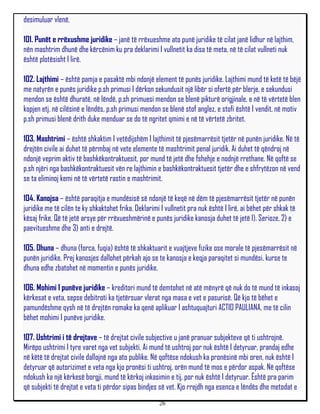 desimuluar vlenë.

101. Punët e rrëxushme juridike – janë të rrëxueshme ato punë juridike të cilat janë lidhur në lajthim,
nën mashtrim dhunë dhe kërcënim ku pra deklarimi I vullnetit ka disa të meta, në të cilat vullneti nuk
është plotësisht I lirë.

102. Lajthimi – është pamja e pasaktë mbi ndonjë element të punës juridike. Lajthimi mund të ketë të bëjë
me natyrën e punës juridike p.sh primusi I dërkon sekundusit një libër si ofertë për blerje, e sekundusi
mendon se është dhuratë, në lëndë, p.sh primuesi mendon se blenë pikturë origjinale, e në të vërtetë blen
kopjen etj. në cilësinë e lëndës, p,sh primusi mendon se blenë stof anglez, e stofi është I vendit, në motiv
p.sh primusi blenë drith duke menduar se do të ngritet qmimi e në të vërtetë zbritet.

103. Mashtrimi – është shkaktim I vetëdijshëm I lajthimit të pjesëmarrësit tjetër në punën juridike. Në të
drejtën civile ai duhet të përmbaj në vete elemente të mashtrimit penal juridik. Ai duhet të qëndroj në
ndonjë veprim aktiv të bashkëkontraktuesit, por mund të jetë dhe fshehje e nodnjë rrethane. Në qoftë se
p.sh njëri nga bashkëkontraktuesit vën re lajthimin e bashkëkontraktuesit tjetër dhe e shfrytëzon në vend
se ta eliminoj kemi në të vërtetë rastin e mashtrimit.

104. Kanojsa – është paraqitja e mundësisë së ndonjë të keqë në dëm të pjesëmarrësit tjetër në punën
juridike me të cilën te ky shkaktohet frika. Deklarimi I vullnetit pra nuk është I lirë, ai bëhet për shkak të
kësaj frike. Që të jetë arsye për rrëxueshmërinë e punës juridike kanosja duhet të jetë 1). Serioze, 2) e
paevitueshme dhe 3) anti e drejtë.

105. Dhuna – dhuna (forca, fuqia) është të shkaktuarit e vuajtjeve fizike ose morale të pjesëmarrësit në
punën juridike. Prej kanosjes dallohet përkah ajo se te kanosja e keqja paraqitet si mundësi, kurse te
dhuna edhe zbatohet në momentin e punës juridike.

106. Mohimi I punëve juridike – kreditori mund të demtohet në atë mënyrë që nuk do të mund të inkasoj
kërkesat e veta, sepse debitroti ka tjetërsuar vlerat nga masa e vet e pasurisë. Që kjo të bëhet e
pamundëshme qysh në të drejtën romake ka qenë aplikuar I ashtuquajturi ACTIO PAULIANA, me të cilin
bëhet mohimi I punëve juridike.

107. Ushtrimi i të drejtave – të drejtat civile subjective u janë pranuar subjekteve që ti ushtrojnë.
Mirëpo ushtrimi I tyre varet nga vet subjekti. Ai mund të ushtroj por nuk është I detyruar, prandaj edhe
në këtë të drejtat civile dallojnë nga ato publike. Në qoftëse ndokush ka pronësinë mbi oren, nuk është I
detyruar që autorizimet e veta nga kjo pronësi ti ushtroj, orën mund të mos e përdor aspak. Në qoftëse
ndokush ka një kërkesë borgji, mund të kërkoj inkasimin e tij, por nuk është I detyruar. Është pra parim
që subjekti të drejtat e veta ti përdor sipas bindjes së vet. Kjo rrejdh nga esenca e lëndës dhe metodat e
                                                      26
 