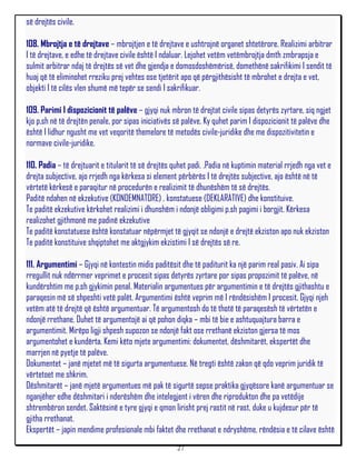 së drejtës civile.

108. Mbrojtja e të drejtave – mbrojtjen e të drejtave e ushtrojnë organet shtetërore. Realizimi arbitrar
I të drejtave, e edhe të drejtave civile është I ndaluar. Lejohet vetëm vetëmbrojtja dmth zmbrapsja e
sulmit arbitrar ndaj të drejtës së vet dhe gjendja e domosdoshëmërisë, domethënë sakrifikimi I sendit të
huaj që të eliminohet rreziku prej vehtes ose tjetërit apo që përgjithësisht të mbrohet e drejta e vet,
objekti I të cilës vlen shumë më tepër se sendi I sakrifikuar.

109. Parimi I dispozicionit të palëve – gjyqi nuk mbron të drejtat civile sipas detyrës zyrtare, siq ngjet
kjo p,sh në të drejtën penale, por sipas iniciativës së palëve. Ky quhet parim I dispozicionit të palëve dhe
është I lidhur ngusht me vet veqoritë themelore të metodës civile-juridike dhe me dispozitivitetin e
normave civile-juridike.

110. Padia – të drejtuarit e titularit të së drejtës quhet padi. .Padia në kuptimin material rrjedh nga vet e
drejta subjective, ajo rrjedh nga kërkesa si element përbërës I të drejtës subjective, ajo është në të
vërtetë kërkesë e paraqitur në procedurën e realizimit të dhunëshëm të së drejtës.
Paditë ndahen në ekzekutive (KONDEMNATORE) , konstatuese (DEKLARATIVE) dhe konstituive.
Te paditë ekzekutive kërkohet realizimi i dhunshëm i ndonjë obligimi p.sh pagimi i borgjit. Kërkesa
realizohet gjithmonë me padinë ekzekutive
Te paditë konstatuese është konstatuar nëpërmjet të gjyqit se ndonjë e drejtë ekziston apo nuk ekziston
Te paditë konstituive shqiptohet me aktgjykim ekzistimi I së drejtës së re.

111. Argumentimi – Gjyqi në kontestin midis paditësit dhe të paditurit ka një parim real pasiv. Ai sipa
rregullit nuk ndërrmer veprimet e procesit sipas detyrës zyrtare por sipas propozimit të palëve, në
kundërshtim me p.sh gjykimin penal. Materialin argumentues për argumentimin e të drejtës gjithashtu e
paraqesin më së shpeshti vetë palët. Argumentimi është veprim më I rëndësishëm I procesit. Gjyqi njeh
vetëm atë të drejtë që është argumentuar. Të argumentosh do të thotë të paraqesësh të vërtetën e
ndonjë rrethane. Duhet të argumentojë ai që pohon diqka – mbi të bie e ashtuquajtura barra e
argumentimit. Mirëpo ligji shpesh supozon se ndonjë fakt ose rrethanë ekziston gjersa të mos
argumentohet e kundërta. Kemi këto mjete argumentimi: dokumentet, dëshmitarët, ekspertët dhe
marrjen në pyetje të palëve.
Dokumentet – janë mjetet më të sigurta argumentuese. Në tregti është zakon që qdo veprim juridik të
vërtetoet me shkrim.
Dëshmitarët – janë mjetë argumentues më pak të sigurtë sepse praktika gjyqësore kanë argumentuar se
nganjëher edhe dëshmitari i nderëshëm dhe intelegjent i vëren dhe riprodukton dhe pa vetëdije
shtrembëron sendet. Saktësinë e tyre gjyqi e qmon lirisht prej rastit në rast, duke u kujdesur për të
gjitha rrethanat.
Ekspertët – japin mendime profesionale mbi faktet dhe rrethanat e ndryshëme, rëndësia e të cilave është
                                                     27
 