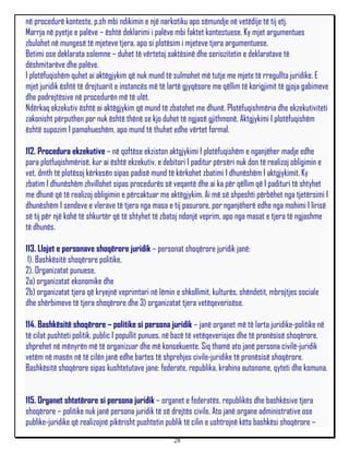 në procedurë konteste, p.sh mbi ndikimin e një narkotiku apo sëmundje në vetëdije të tij etj.
Marrja në pyetje e palëve – është deklarimi i palëve mbi faktet kontestuese. Ky mjet argumentues
zbulohet në mungesë të mjeteve tjera, apo si plotësim i mjeteve tjera argumentuese.
Betimi ose deklarata solemne – duhet të vërtetoj saktësinë dhe seriozitetin e deklaratave të
dëshmitarëve dhe palëve.
I plotëfuqishëm quhet ai aktëgjykim që nuk mund të sulmohet më tutje me mjete të rregullta juridike. E
mjet juridik është të drejtuarit e instancës më të lartë gjyqësore me qëllim të korigjimit të gjoja gabimeve
dhe padrejtësive në procedurën më të ulët.
Ndërkaq ekzekutiv është ai aktëgjykim që mund të zbatohet me dhunë. Plotëfuqishmëria dhe ekzekutiviteti
zakonisht përputhen por nuk është thënë se kjo duhet të ngjasë gjithmonë. Aktgjykimi I plotëfuqishëm
është supozim I pamohueshëm, apo mund të thuhet edhe vërtet formal.

112. Procedura ekzekutive – në qoftëse ekziston aktgjykimi I plotëfuqishëm e nganjëher madje edhe
para plotfuqishmërisë, kur ai është ekzekutiv, e debitori I paditur përsëri nuk don të realizoj obligimin e
vet, dmth të plotësoj kërkesën sipas padisë mund të kërkohet zbatimi I dhunëshëm I aktgjykimit. Ky
zbatim I dhunëshëm zhvillohet sipas procedurës së veqantë dhe ai ka për qëllim që I padituri të shtyhet
me dhunë që të realizoj obligimin e përcaktuar me aktëgjykim. Ai më së shpeshti përbëhet nga tjetërsimi I
dhunëshëm I sendeve e vlerave të tjera nga masa e tij pasurore, por nganjëherë edhe nga mohimi I lirisë
së tij për një kohë të shkurtër që të shtyhet të zbatoj ndonjë veprim, apo nga masat e tjera të ngjashme
të dhunës.

113. Llojet e personave shoqërore juridik – personat shoqërore juridik janë:
 1). Bashkësitë shoqërore politike,
2). Organizatat punuese,
2a) organizatat ekonomike dhe
2b) organizatat tjera që kryejnë veprimtari në lëmin e shkollimit, kulturës, shëndetit, mbrojtjes sociale
dhe shërbimeve të tjera shoqërore dhe 3) organizatat tjera vetëqeverisëse.

114. Bashkësitë shoqërore – politike si persona juridik – janë organet më të larta juridike-politike në
të cilat pushteti politik, public I popullit punues, në bazë të vetëqeverisjes dhe të pronësisë shoqërore,
shprehet në mënyrën më të organizuar dhe më konsekuente. Siq thamë ato janë persona civilë-juridik
vetëm në masën në të cilën janë edhe bartes të shprehjes civile-juridike të pronësisë shoqërore.
Bashkësitë shoqërore sipas kushtetutave jane: federate, republika, krahina autonome, qyteti dhe komuna.


115. Organet shtetërore si persona juridik – organet e federatës, republikës dhe bashkësive tjera
shoqërore – politike nuk janë persona juridik të së drejtës civile. Ato janë organe administrative ose
publike-juridike që realizojnë pikërisht pushtetin publik të cilin e ushtrojnë këto bashkësi shoqërore –
                                                     28
 