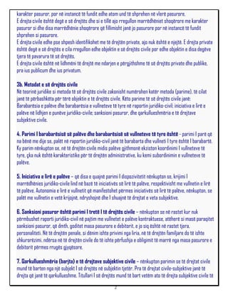 karakter pasuror, por në instancë të fundit edhe atom und të shprehen në vlerë pasurore.
E drejta civile është degë e së drejtës dhe si e tillë ajo rregullon marrëdhëniet shoqërore me karakter
pasuror si dhe disa marrëdhënie shoqërore që fillimisht janë jo pasurore por në instancë të fundit
shprehen si pasurore.
E drejta civile edhe pse shpesh identifikohet me të drejtën private, ajo nuk është e njejtë. E drejta private
është degë e së drejtës e cila rregullon edhe objektin e së drejtës civile por edhe objektin e disa degëve
tjera të pavarura të së drejtës.
E drejta civile është në lidhmëni të drejtë me ndarjen e përgjithshme të së drejtës private dhe publike,
pra ius publicum dhe ius privatum.

3b. Metodat e së drejtës civile
Në teorinë juridike si metoda të së drejtës civile zakonisht numërohen katër metoda (parime), të cilat
janë të përbashkëta për tërë objektin e të drejtës civile. Këto parime të së drejtës civile janë:
Barabarësia e palëve dhe barabarësia e vullneteve të tyre në raportin juridiko-civil; iniciativa e lirë e
palëve në lidhjen e punëve juridiko-civile; sanksioni pasuror, dhe qarkullueshmëria e të drejtave
subjektive civile.

4. Parimi I barabarësisë së palëve dhe barabarësisë së vullneteve të tyre është - parimi I parë që
na bënë me dije se, palët në raportin juridiko-civil janë të barabarta dhe vullneti I tyre është I barabartë.
Ky parim nënkupton se, në të drejtën civile midis palëve gjithmonë ekziston koordinimi I vullneteve të
tyre, çka nuk është karakteristike për të drejtën administrative, ku kemi subordinimin e vullneteve të
palëve.

5. Iniciativa e lirë e palëve – që disa e quajnë parimi I dispozivitetit nënkupton se, krijimi I
marrëdhënies juridiko-civile lind në bazë të iniciativës së lirë të palëve, respektivisht me vullnetin e lirë
të palëve. Autonomia e lirë e vullnetit që manifestohet përmes iniciativës së lirë të palëve, nënkupton, se
palët me vullnetin e vetë krijojnë, ndryshojnë dhe I shuajnë të drejtat e veta subjektive.

6. Sanksioni pasuror është parimi I tretë I të drejtës civile – nënkupton se në rastet kur nuk
përmbushet raporti juridiko-civil në pajtim me vullnetet e palëve kontraktuese, atëherë si masë paraqitet
sanksioni pasuror, që dmth, goditet masa pasurore e debitorit, e jo siq është në rastet tjera,
personaliteti. Në të drejtën penale, si dënim ishte privimi nga liria, në të drejtën familjare do të ishte
shkurorëzimi, ndërsa në të drejtën civile do të ishte përfushja e obligimit të marrë nga masa pasurore e
debitorit përmes rrugës gjyqësore.

7. Qarkullueshmëria (barjta) e të drejtave subjektive civile – nënkupton parimin se të drejtat civile
mund të barten nga një subjekt I së drejtës në subjektin tjetër. Pra të drejtat civile-subjektive janë të
drejta që janë të qarkullueshme. Titullari I së drejtës mund të bart vetëm ato të drejta subjektive civile të
                                                      2
 