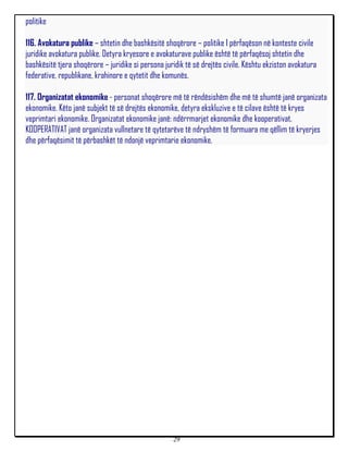 politike

116. Avokatura publike – shtetin dhe bashkësitë shoqërore – politike I përfaqëson në konteste civile
juridike avokatura publike. Detyra kryesore e avokaturave publike është të përfaqësoj shtetin dhe
bashkësitë tjera shoqërore – juridike si persona juridik të së drejtës civile. Kështu ekziston avokatura
federative, republikane, krahinore e qytetit dhe komunës.

117. Organizatat ekonomike - personat shoqërore më të rëndësishëm dhe më të shumtë janë organizata
ekonomike. Këto janë subjekt të së drejtës ekonomike, detyra ekskluzive e të cilave është të kryes
veprimtari ekonomike. Organizatat ekonomike janë: ndërrmarjet ekonomike dhe kooperativat.
KOOPERATIVAT janë organizata vullnetare të qytetarëve të ndryshëm të formuara me qëllim të kryerjes
dhe përfaqësimit të përbashkët të ndonjë veprimtarie ekonomike.




                                                    29
 