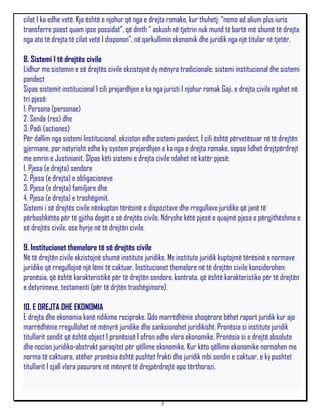 cilat I ka edhe vetë. Kjo është e njohur që nga e drejta romake, kur thuhetj: “nemo ad alium plus iuris
transferre poest quam ipse possidat”, që dmth “ askush në tjetrin nuk mund të bartë më shumë të drejta
nga ato të drejta të cilat vetë I disponon”, në qarkullimin ekonomik dhe juridik nga një titular në tjetër.

8. Sistemi I të drejtës civile
Lidhur me sistemin e së drejtës civile ekzistojnë dy mënyra tradicionale: sistemi institucional dhe sistemi
pandect
Sipas sistemit institucional I cili prejardhjen e ka nga juristi I njohur romak Gaji, e drejta civile ngahet në
tri pjesë:
1. Persona (personae)
2. Sende (res) dhe
3. Padi (actiones)
Për dallim nga sistemi Institucional, ekziston edhe sistemi pandect, I cili është përvetësuar në të drejtën
gjermane, por natyrisht edhe ky system prejardhjen e ka nga e drejta romake, sepse lidhet drejtpërdrejt
me emrin e Justinianit. SIpas këti sistemi e drejta civile ndahet në katër pjesë:
1. Pjesa (e drejta) sendore
2. Pjesa (e drejta) e obligacioneve
3. Pjesa (e drejta) familjare dhe
4. Pjesa (e drejta) e trashëgimit.
Sistemi i së drejtës civile nënkupton tërësinë e dispozitave dhe rregullave juridike që janë të
përbashkëtëa për të gjitha degët e së drejtës civile. Ndryshe këtë pjesë e quajmë pjesa e përgjithëshme e
së drejtës civile, ose hyrje në të drejtën civile.

9. Institucionet themelore të së drejtës civile
Në të drejtën civile ekzistojnë shumë institute juridike. Me institute juridik kuptojmë tërësinë e normave
juridike që rregullojnë një lëmi të caktuar. Institucionet themelore në të drejtën civile konsiderohen:
pronësia, që është karakteristikë për të drejtën sendore, kontrata, që është karakteristike për të drejtën
e detyrimeve, testamenti (për të drjtën trashëgimore).

10. E DREJTA DHE EKONOMIA
E drejta dhe ekonomia kanë ndikime reciproke. Qdo marrëdhënie shoqërore bëhet raport juridik kur ajo
marrëdhënie rregullohet në mënyrë juridike dhe sanksionohet juridikisht. Pronësia si institute juridik
titullarit sendit që është object I pronësisë I ofron edhe vlera ekonomike. Pronësia si e drejtë absolute
dhe nocion juridiko-abstrakt paraqitet për qëllime ekonomike. Kur këto qëllime ekonomike normohen me
norma të caktuara, atëher pronësia është pushtet frakti dhe juridik mbi sendin e caktuar, e ky pushtet
titullarit I sjall vlera pasurore në mënyrë të drejpërdrejtë apo tërthorazi.



                                                      3
 