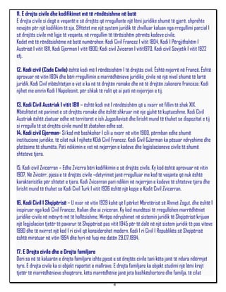 11. E drejta civile dhe kodifikimet më të rëndësishme në botë
E drejta civile si degë e veqantë e së drejtës që rregullonte një lëmi juridike shumë të gjerë, shprehte
nevojën për një kodifikim të sja. SHtetet me një system juridik të zhvilluar kaluan nga rregullimi parcial I
së drejtës civile më ligje të veqanta, në rregullim të tërësishëm përmës kodeve civile.
Kodet më të rëndësishëme në botë numërohen: Kodi Civil Francez I vitit 1804, Kodi I Përgjithshëm I
Austrisë I vitit 1811, Kodi Gjerman I vitit 1900, Kodi civil Zviceran I vitit1970, Kodi civil Sovjetik I vitit 1922
etj.

12. Kodi civil (Code Civile) është kodi më I rëndësishëm I të drejtës civil. Është nxjerrë në Francë. Është
aprovuar në vitin 1804 dhe bëri rregullimin e marrëdhënieve juridiko_civile në një nivel shumë të lartë
juridik. Kodi Civil mbështetjen e vet e ka në të drejtën romake dhe në të drejtën zakonore franceze. Kodi
njihet me emrin Kodi I Napoleonit, për shkak të rolit që ai pati në nxjerrjen e tij.

13. Kodi Civil Austriak I vitit 1811 – është kodi më I rëndësishëm që u nxorr në fillim të shek XIX.
Mbështetet në parimet e së drejtës romake dhe është shkruar më nje gjuhë të kuptueshme. Kodi Civil
Austriak është zbatuar edhe në territoret e ish Jugosllavisë dhe lirisht mund të thuhet se dispozitat e tij
si rregulla të së drejtës civile mund të zbatohen edhe sot.
14. Kodi civil Gjerman- Si kod më bashkohor I cili u nxorr në vitin 1900, përmban edhe shumë
institucione juridike, të cilat nuk I njihete KOdi Civil Francez. Kodi Civil GJerman ka pësuar ndryshime dhe
plotësime të shumëta. Pati ndikimin e vet në nxjerrjen e kodeve dhe legjislacioneve civile të shumë
shteteve tjera.

15. Kodi civil Zvicerran – Edhe Zvicrra bëri kodifikimin e së drejtës civile. Ky kod është aprovuar në vitin
1907. Në Zvicërr, pjesa e të drejtës civile –detyrimet janë rregulluar me kod të veqante që nuk është
karakterisitke për shtetet e tjera. Kodi Zvicerran pari ndikim në nxjerrjen e kodeve të shteteve tjera dhe
lirisht mund të thuhet se Kodi Civil Turk I vitit 1926 është një kopje e Kodit Civil Zvicerran.

16. Kodi Civil I Shqipërisë – U nxor në vitin 1929 kohë që I përket Mbretërisë së Ahmet Zogut, dhe është I
inspiruar nga kodi Civil Francez, Italian dhe ai zviceran. Ky kod mundësoi të rregullohen marrëdhëniet
juridike-civile në mënyrë më të hollësishme. Mirëpo ndryshimet në sistemin juridik të Shqipërisë krijuan
një legjislacion tjetër të pavarur të Shqipërisë pas vitit 1945 për të dalë në një sistem juridik të pas viteve
1990 dhe të nxirret një kod I ri civil që konsiderohet modern. Kodi I ri Civil I Republikës së Shqipërisë
është miratuar në vitin 1994 dhe hyri në fuqi me datën 29.07.1994.

17. E Drejta civile dhe e Drejta familjare
Deri sa në të kaluarën e drejta familjare ishte pjesë e së drejtës civile tani këto janë të ndara ndërmjet
tyre. E drejta civile ka si objekt raportet e mallrave. E drejta familjare ka objekt studimi një lëmi krejt
tjetër të marrëdhënieve shoqërore, këto marrëdhënie janë jeta bashkëshortore dhe familja, të cilat
                                                         4
 