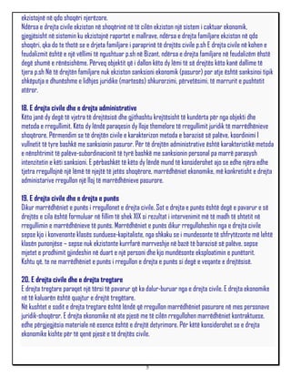 ekzistojnë në qdo shoqëri njerëzore.
Ndërsa e drejta civile ekziston në shoqërinë në të cilën ekziston një sistem i caktuar ekonomik,
gjegjësisht në sistemin ku ekzistojnë raportet e mallrave, ndërsa e drejta familjare ekziston në qdo
shoqëri, qka do te thotë se e drjeta familjare i paraprinë të drejtës civile p.sh E drejta civile në kohen e
feudalizmit është e një vëllimi të ngushtuar p.sh në Bizant, ndërsa e drejta familjare në feudalizëm ëhstë
degë shumë e rënësishëme. Përveq objektit që i dallon këto dy lëmi të së drejtës këto kanë dallime të
tjera p.sh Në të drejtën familjare nuk ekziston sanksioni ekonomik (pasuror) por atje është sanksinoi tipik
shkëputja e dhunëshme e lidhjes juridike (martesës) shkurorzimi, përvetësimi, të marrurit e pushtetit
atëror.

18. E drejta civile dhe e drejta administrative
Këto janë dy degë të vjetra të drejtësisë dhe gjithashtu krejtësisht të kundërta për nga objekti dhe
metoda e rregullimit. Këto dy lëndë paraqesin dy lloje themelore të rregullimit juridik të marrëdhënieve
shoqërore. Përmendim se të drejtën civile e karakterizon metoda e barazisë së palëve, koordinimi I
vullnetit të tyre bashkë me sanksionin pasuror. Për të drejtën administrative është karakteristikë metoda
e nënshtrimit të palëve-subordinacionit të tyrë bashkë me sanksionin personal pa marrë parasysh
intenzitetin e këti sanksioni. E përbashkët të këto dy lëndë mund të konsiderohet ajo se edhe njëra edhe
tjetra rregullojnë një lëmë të njejtë të jetës shoqërore, marrëdhëniet ekonomike, më konkretisht e drejta
administarive rregullon një lloj të marrëdhënieve pasurore.

19. E drejta civile dhe e drejta e punës
Dikur marrëdhëniet e punës i rregullonet e drejta civile. Sot e drejta e punës është degë e pavarur e së
drejtës e cila është formuluar në fillim të shek XIX si rezultat i intervenimit më të madh të shtetit në
rregullimin e marrëdhënieve të punës. Marrëdhëniet e punës dikur rregulloheshin nga e drejta civile
sepse kjo i konvenonte klasës sunduese-kapitaliste, nga shkaku se i mundesonte të shfrytëzonte më lehtë
klasën punonjëse – sepse nuk ekzistonte kurrfarë marrveshje në bazë të barazisë së palëve, sepse
mjetet e prodhimit gjindeshin në duart e një personi dhe kjo mundësonte eksploatimin e punëtorit.
Kshtu që, te ne marrëdhëniet e punës i rregullon e drejta e punës si degë e veqante e drejtësisë.

20. E drejta civile dhe e drejta tregtare
E drejta tregtare paraqet një tërsi të pavarur që ka dalur-buruar nga e drejta civile. E drejta ekonomike
në të kaluarën është quajtur e drejtë tregëtare.
Në kushtet e sodit e drejta tregtare është lëndë që rregullon marrëdhëniet pasurore në mes personave
juridik-shoqëror. E drejta ekonomike në ate pjesë me të cilën rregullohen marrëdhëniet kontraktuese,
edhe përgjegjësia materiale në esence është e drejtë detyrimore. Për këtë konsiderohet se e drejta
ekonomike kishte për të qenë pjesë e të drejtës civile.



                                                     5
 