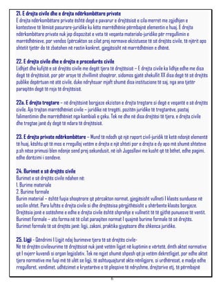 21. E drejta civile dhe e drejta ndërkombëtare private
E drejta ndërkombëtare private është degë e pavarur e drejtësisë e cila merret me zgjidhjen e
kontesteve të lëmisë pasurore-juridike ku këto marrëdhënie përmbajnë elementin e huaj. E drejta
ndërkombëtare private nuk jep dispozitat e veta të veqanta materialo-juridike për rregullimin e
marrëdhënieve, por vendos (përcakton se cilat prej normave ekzistuese të së drejtës civile, të njërit apo
shtetit tjetër do të zbatohen në rastin konkret, gjegjësisht në marrëdhënien e dhënë.

22. E drejta civile dhe e drejta e procedurës civile
Lidhjet dhe kufijtë e së drejtës civile me degët tjera të drejtësisë – E drejta civile ka lidhje edhe me disa
degë të drejtësisë, por për arsye të zhvillimit shoqëror, sidomos gjatë shekullit XX disa degë të së drejtës
publike depërtuan në atë civile, duke ndryhsuar mjaft shumë disa institucione të saj, nga ana tjetër
paraqitën degë të reja të drejtësisë.

22a. E drejta tregtare – në drejtësinë borgjeze ekziston e drejta tregtare si degë e veqantë e së drejtës
civile. Ajo trajton marrëdhëniet civile – juridike në tregëti, pozitën juridike të tregtarëve, pastaj
falimentimin dhe marrëdhëniet nga kambiali e çeku. Tek ne dhe në disa drejtësi të tjera, e drejta civile
dhe tregtae janë dy degë të ndara të drejtësisë.

23. E drejta private ndërkombëtare – Mund të ndodh që një raport civil-juridik të ketë ndonjë elementë
të huaj, kështu që të mos e rregulloj vetëm e drejta e një shteti por e drejta e dy apo më shumë shteteve
p.sh nëse primusi blen ndonje send prej sekundusit, në ish Jugosllavi me kusht që të bëhet, edhe pagimi,
edhe dorëzimi i sendeve.

24. Burimet e së drejtës civile
Burimet e së drejtës civile ndahen në:
1. Burime materiale
2. Burime formale
Burim material – është fuqia shoqërore që përcakton normat, gjegjësisht vullneti I klasës sunduese në
secilin shtet. Para luftës e drejta civile si dhe drejtësisa përgjithësisht u shërbente klasës borgjeze.
Drejtësia jonë e sotëshme e edhe e drejta civile është shprehje e vullnetit të të gjithë punuesve të ventit.
Burimet Formale – ato forma në të cilat paraqiten normat I quajmë burime formale të së drejtës.
Burimet formale të së drejtës janë: ligji, zakoni, praktika gjyqësore dhe shkenca juridike.

25. Ligji - Qëndrimi I Ligjit ndaj burimeve tjera të së drejtës civile-
Në të drejtën civilevurime të drejtësisë nuk janë vetëm ligjet në kuptimin e vërtetë, dmth aktet normative
që I nxjerr kuvendi si organ legjislativ. Tek ne ngjet shumë shpesh që jo vetëm dekretligjet, por edhe aktet
tjera normative me fuqi më të ulët se ligji, të ashtuquajturat akte nënligjore, si urdhëresat, e madje edhe
rregulloret, vendimet, udhëzimet e kryetarëve e të pleqsive të ndryshme, drejtorive etj, të përmbajnë
                                                      6
 