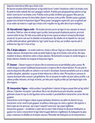 dispozita materiale-juridike nga e drejta civile.
Në teorinë sovjetike është konsideruar se ligji është burim I vetëm I drejtësisë e edhe I së drejtës civile.
Ky qëndrim është mekanik dhe nuk I përgjigjet realitetit. Praktika jonë përgënjeshtropi pohimin se ligji
është I vetmi burim I së drejtës civile. Praktika civile-juridike zhvillohet para gjyqeve. Këto janë ato
organe shtetërore përmes të cilave bëhet zbatimi I normave civile-juridike. Shtohet pyetja a gjykojnë
gjyqeet tona në bazë të dispozitave ligjore? Kësaj pyetje I përgjigjemi negativisht, para se gjithash për
arsye vetëm një materie e vogël nga e drejta civile rregullon me ligj edhe akte të tjera nënligjore.

26. Retroaktiviteti i ligjeve civile – Në drejtësi ekziston parimi që ligjet të mos veprojnë në mënyrë
retroaltive. Palët kur vihen në ndonjë raport juridike, kanë parasysh drejtësisnë positive, që në atë
moment është në fuqi. Për këtë arsye është që ligji të mos veproj në mënyrë retroactive.Ekzistojnë
situate kur ky parim nuk munt të zbatohet me konsekuencë. Kjo ndodhe më së shpeshti kur një punë
juridike është përcaktuar gjatë kohës kur ligji I vjetër ka qen në fuqi, por prodhon veprime pët të
ardhmen kur ligji më I ri hyn në fuqi.

26a. E drejta zakonore – në vendet moderne e drejta e shkruar (ligji) po e shtynë në plan të dytë të
drejtën zakonore. Ekzistojnë disa vende siq është Anglia ku ligje në të drejtën civile nuk ka, dhe sipas
mendimit të disave, mbretëron vetëm e drejta zakonore. Në kontinentin evropian në vendet borgjeze, e
drejta zakonore zbatohet në mungesë të dispozitave ligjore.

27. Uzansat – Zakonet tregtare të tubuara dhe të sistematizuara në përmbledhje quhen uzansa. Në
vendet borgjeze uzansat I publikojnë korporacionet e tregtarve dhe të industrialistëve. Pra ato janë të
natyrës dispozitive dhe palët me vullnetin e vet mund ti ndryshojnë. Uzansat parashohin p.sh se si ndonjë
prodhim dërgohet, paketohet, sa guxon të ketë mbeturina si dhe ku ruhet. Përveq këtyre uzansave të
veqanta ekzistojnë edhe uzansat e përgjithëshme. Ato në një pjesë të madhe nuk janë zakone juridike, e as
zakone juridike relevante, në tregti në tërësi, por këto janë rregulla juridike që I përmbajnë ligjet civile
dhe tregtare.

28. Interpretimi i ligjeve – është problem I përgjithshëm I zbatimit të ligjeve pasiqë dihet që ligji është I
shkruar, I shprehur me kuptim, I përcaktuar dhe ai nuk ndryshon kurse jeta ndryshon, paraqiten
gjithmonë situate të reja të cilat ligjvënësi nuk ka mundësi ti parashoh.Kemi interpretimin zyrtar dhe atë
gjyqësor.
Interpretimin zyrtat të ligjeve e bëjnë organet përkatëse shtetërore me qëllim të zbatimit të tyre.
Interpretimi zyrtar mund të jetë gjyqësor në qoftëse e bënë gjyqi me rastin e gjykimit, dhe legal kur e
bënë organi që e ka aprovuar, apo organi I veqantë I autorizuar nga organi ligjdhënës.
Interpreitmi gjyqesor – në doktinën e vjetër deri ka mesi I shek të kaluar ka ekzistuar botëkuptimi se
gjyqtari me rastin e interpretimit të ligjit duhet të gjejë dëshiren e ligjdhënësit. Ky botëpuptim ka qëne
pasje e mësimeve të shkollës së të drejtës natyrore. Përkundër këti botkuptimi se në interpretimin e
                                                      7
 