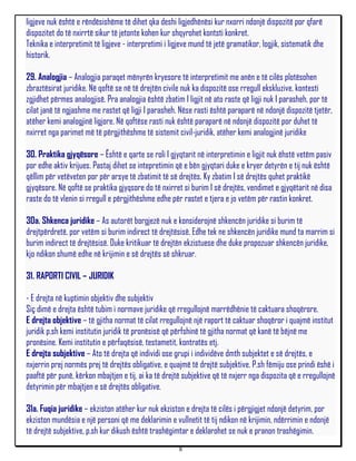 ligjeve nuk është e rëndësishëme të dihet qka deshi ligjedhënësi kur nxorri ndonjë dispozitë por qfarë
dispozitet do të nxirrtë sikur të jetonte kohen kur shqyrohet kontsti konkret.
Teknika e interpretimit të ligjeve - interpretimi i ligjeve mund të jetë gramatikor, logjik, sistematik dhe
historik.

29. Analogjia – Analogjia paraqet mënyrën kryesore të interpretimit me anën e të cilës plotësohen
zbraztësirat juridike. Në qoftë se në të drejtën civile nuk ka dispozitë ose rregull ekskluzive, kontesti
zgjidhet përmes analogjisë. Pra analogjia është zbatim I ligjit në ato raste që ligji nuk I parasheh, por të
cilat janë të ngjashme me rastet që ligji I parasheh. Nëse rasti është paraparë në ndonjë dispozitë tjetër,
atëher kemi analogjinë ligjore. Në qoftëse rasti nuk është paraparë në ndonjë dispozitë por duhet të
nxirret nga parimet më të përgjithëshme të sistemit civil-juridik, atëher kemi analogjinë juridike

30. Praktika gjyqësore – Është e qarte se roli I gjyqtarit në interpretimin e ligjit nuk ëhstë vetëm pasiv
por edhe aktiv krijues. Pastaj dihet se intepretimin që e bën gjyqtari duke e kryer detyrën e tij nuk është
qëllim për vetëveten por për arsye të zbatimit të së drejtës. Ky zbatim I së drejtës quhet praktikë
gjyqësore. Në qoftë se praktika gjyqsore do të nxirret si burim I së drejtës, vendimet e gjyqëtarit në disa
raste do të vlenin si rregull e përgjithëshme edhe për rastet e tjera e jo vetëm për rastin konkret.

30a. Shkenca juridike – As autorët borgjezë nuk e konsiderojnë shkencën juridike si burim të
drejtpërdretë, por vetëm si burim indirect të drejtësisë. Edhe tek ne shkencën juridike mund ta marrim si
burim indirect të drejtësisë. Duke kritikuar të drejtën ekzistuese dhe duke propozuar shkencën juridike,
kjo ndikon shumë edhe në krijimin e së drejtës së shkruar.

31. RAPORTI CIVIL – JURIDIK

- E drejta në kuptimin objektiv dhe subjektiv
Siç dimë e drejta është tubim i normave juridike që rregullojnë marrëdhënie të caktuara shoqërore.
E drejta objektive – të gjitha normat të cilat rregullojnë një raport të caktuar shoqëror i quajmë institut
juridik p.sh kemi institutin juridik të pronësisë që përfshinë të gjitha normat që kanë të bëjnë me
pronësine. Kemi institutin e përfaqësisë, testametit, kontratës etj.
E drejta subjektive – Ato të drejta që individi ose grupi i individëve dmth subjektet e së drejtës, e
nxjerrin prej normës prej të drejtës obligative, e quajmë të drejtë subjektive. P.sh fëmiju ose prindi ëshë i
paaftë për punë, kërkon mbajtjen e tij, ai ka të drejtë subjektive që të nxjerr nga dispozita që e rregullojnë
detyrimin për mbajtjen e së drejtës obligative.

31a. Fuqia juridike – ekziston atëher kur nuk ekziston e drejta të cilës i përgjigjet ndonjë detyrim, por
ekziston mundësia e një personi që me deklarimin e vullnetit të tij ndikon në krijimin, ndërrimin e ndonjë
të drejtë subjektive, p.sh kur dikush është trashëgimtar e deklarohet se nuk e pranon trashëgimin.
                                                      8
 