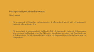 Përfaqësuesi i pasurisë falimentuese
Në dy rastet:
1. Në procedurë të likuidim, Administratori i falimentimit do të jetë përfaqësuesi i
pasurisë falimentuese; dhe
2. Në procedurë të riorganizimit, debitori është përfaqësuesi i pasurisë falimentuese
kur vepron si debitori në posedim. Në rastet kur gjykata e emëron një Administrator
të falimentimit, Administratori duhet të jetë përfaqësuesi i pasurisë falimentuese në
riorganizim.
 