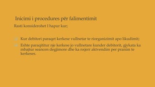 Inicimi i procedures për falimentimit
Rasti konsiderohet I hapur kur;
 Kur debitori paraqet kerkese vullnetar te riorganizimit apo likudimit;
 Eshte paraqititur nje kerkese jo vullnetare kunder debitorit, gjykata ka
mbajtur seancen degjimore dhe ka nxjerr aktvendim per pranim te
kerkeses.
 