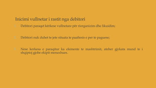 Inicimi vullnetar i rastit nga debitori
1. Debitori paraqet kërkese vullnetare për riorganizim dhe likuidim;
2. Debitori nuk duhet te jete situata te paaftesis e per te paguese;
3. Nese kerkesa e paraqitur ka elemente te mashtrimit, ateher gjykata mund te i
shqiptoj gjobe ekipit menaxhues.
 