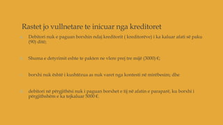 Rastet jo vullnetare te inicuar nga kreditoret
a. Debitori nuk e paguan borxhin ndaj kreditorit ( kreditorëve) i ka kaluar afati së paku
(90) ditë;
b. Shuma e detyrimit eshte te pakten ne vlere prej tre mijë (3000) €;
c. borxhi nuk është i kushtëzua as nuk varet nga kontesti në mirëbesim; dhe
d. debitori në përgjithësi nuk i paguan borxhet e tij në afatin e paraparë, ku borxhi i
përgjithshëm e ka tejkaluar 5000 €.
 