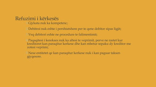 Refuzimi i kërkesës
1.Gjykata nuk ka kompetenc;
2.Debitroi nuk eshte i pershtatshem per te qene debitor sipas ligjit;
3.Veq debitori eshte ne procedure te falimentimit;
4.Paqaqitesi i kerekses nuk ka aftesi te veprimit, perve ne rastet kur
kreditoret kan paraqitur kerkese dhe kan mbetur sepaku dy kreditor me
zotesi veprimi;
5.Nese entitetet qe kan paraqitur kerkese nuk i kan paguar taksen
gjyqesore.
 