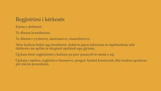 Regjistrimi i kërkesës
Emrin e debitorit;
Te dhenat kontaktuese;
Te dhenat e zyrtareve, aksionareve, manaxhereve;
Nese kerkesa behet nga kreditoret, duhet te jepen informata te mjaftueshme mbi
debitorin me qellim te dergimit njoftimit nga gjykata;
Gjykata bene regjistrimin e kerkses pa parr parasysh te metat e saj;
Gjykata i njofton, regjistrin e bisneseve, pengut, bankat komerciale dhe bankan qendrore
per inicim procedures.
 