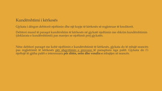 Kundërshtimi i kërkesës
Gjykata i dërgon debitorit njoftimin dhe një kopje të kërkesës së regjistruar të kreditorit.
Debitori mund të paraqet kundërshtim të kërkesës në gjykatë njoftimin me shkrim kundërshtimin
(deklarata e kundërshtimit) pas marrjes se njoftimit prej gjykatës.
Nëse debitori paraqet me kohë njoftimin e kundërshtimit të kërkesës, gjykata do të mbajë seancën
pas regjistrimit të kërkesës për shqyrtimin e provave të paraqitura nga palët. Gjykata do t’i
njoftojë të gjitha palët e interesuara për ditën, orën dhe vendin e mbajtjes së seancës.
 