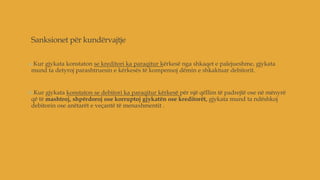 Sanksionet për kundërvajtje
a.Kur gjykata konstaton se kreditori ka paraqitur kërkesë nga shkaqet e palejueshme, gjykata
mund ta detyroj parashtruesin e kërkesës të kompensoj dëmin e shkaktuar debitorit.
b.Kur gjykata konstaton se debitori ka paraqitur kërkesë për një qëllim të padrejtë ose në mënyrë
që të mashtroj, shpërdoroj ose korruptoj gjykatën ose kreditorët, gjykata mund ta ndëshkoj
debitorin ose anëtarët e veçantë të menaxhmentit .
 