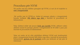 Procedura për NVM
Në secilin rast kur debitor paraqitet një NVM, ai rast do të trajtohet si
rast i riorganizimit.
Në secilin rast të NVM-ve, duhet të paraqes planin e riorganizimit
brenda tridhjetë (30) ditëve nga dita e inicimit të procedurës së
falimentimit.
Nëse debitori është një person fizik apo juridik NVM, atëherë vetëm
debitori mund të paraqes planin e riorganizimit në 30 ditët e para pas
inicimit të procedurës së falimentimit.
Nëse në rastin në të cilin përfshihet debitori NVM nuk konfirmohet
plani i riorganizimit brenda (60) ditëve nga dita e inicimit të procedurës
falimentimit, gjykata do të pushojë rastin pas kërkesës së një pale të
interesuar.
 