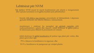 Lehtësirat për NVM
Një debitor NVM mund të marrë konfirmimin për planin e riorganizimit
dhe Gjykata konstaton se të gjitha kushtet janë përmbushur:
a) brenda (10) ditëve nga inicimi i procedurës së falimentimit, i deponon
gjykatës kërkesën me shkrim fillimin e falimentimit;
b) monitoruesi i emëruar ka paraqitur në gjykatë raportin mbi
realizueshmërinë e planit dhe raporti i është dorëzuar të gjitha palëve
të interesuara para fillimit të procedurës së votimit;
c) është dorëzuar të gjithë kreditorëve të prekur nga plani për votim, dhe
plani aprovohet nga:
i. 75% e klasave te kreditoreve te siguruar, dhe
ii. 33.3% e kreditoreve te pasiguruar qe votojnë planin.
 