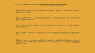 Gjykata nxjerr konkluzion se plani është i realizueshëm kur:
nëse Monitorusi nuk e ka dorëzuar raportin, gjykate konsideron se është
pajtuar me planin;
kur të paktën 50% i të gjithë kreditorëve të pasiguruar të cilët votojnë për
planin e pranojnë atë;
në të gjitha rastet tjera, debitori duhet të provojë se plani është i
realizueshëm;
kur të gjithë kreditoret e siguruar të cilët votojnë për riorganizim e pranojnë
atë.
Debitori ofron prova se plani do t’i paguajë të gjithë kreditorët e prekur jo
më pak se sa do të realizonin ata në rast se debitori do të paraqiste kërkesë
për likuidim.
 