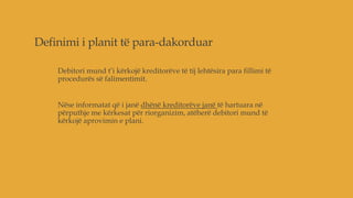 Definimi i planit të para-dakorduar
Debitori mund t’i kërkojë kreditorëve të tij lehtësira para fillimi të
procedurës së falimentimit.
Nëse informatat që i janë dhënë kreditorëve janë të hartuara në
përputhje me kërkesat për riorganizim, atëherë debitori mund të
kërkojë aprovimin e plani.
 