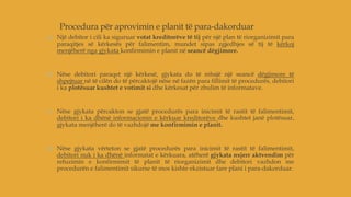 Procedura për aprovimin e planit të para-dakorduar
a) Një debitor i cili ka siguruar votat kreditorëve të tij për një plan të riorganizimit para
paraqitjes së kërkesës për falimentim, mundet sipas zgjedhjes së tij të kërkoj
menjëherë nga gjykata konfirmimin e planit në seancë dëgjimore.
b) Nëse debitori paraqet një kërkesë, gjykata do të mbajë një seancë dëgjimore të
shpejtuar në të cilën do të përcaktojë nëse në fazën para fillimit të procedurës, debitori
i ka plotësuar kushtet e votimit si dhe kërkesat për zbulim të informatave.
c) Nëse gjykata përcakton se gjatë procedurës para inicimit të rastit të falimentimit,
debitori i ka dhënë informacionin e kërkuar kreditorëve dhe kushtet janë plotësuar,
gjykata menjëherë do të vazhdojë me konfirmimin e planit.
d) Nëse gjykata vërteton se gjatë procedurës para inicimit të rastit të falimentimit,
debitori nuk i ka dhënë informatat e kërkuara, atëherë gjykata nxjerr aktvendim për
refuzimin e konfirmimit të planit të riorganizimit dhe debitori vazhdon me
procedurën e falimentimit sikurse të mos kishte ekzistuar fare plani i para-dakorduar.
 