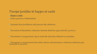 Pasojat juridike të hapjes së rastit
Hapja e rastit:
Krijon pasurin e Falimentimit;
Gjykatën fiton juridiksion mbi pasurin dhe debitorin;
Procedurë të likuidimit e shkarkon tërësish debitorin nga kontrolli i pronave;
Procedurën e riorganizimit i jep te drejt dhe detyrime debitorit ne posedim;
Procedurën e riorganizimit nëse është caktuar administratori e shkarkon debitorin prej
kontrollit te pronave.
 