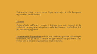 Falimentimi është proces zyrtar ligjor nëpërmjet të cilit kompania
organizohet ose likuidohet.
Dallojmë:
Falimentimin vullnetar- proces i iniciuar nga vete personi qe ka
vështirësi me pagesën e detyrimeve ndaj kreditoreve, pra kërkimi i tij
për mbrojte nga gjykata.
Falimentimi i detyrueshëm- ndodh kur kreditoret paraqet kërkesën për
falimentim, me qëllim që ti shpëtoj një pjesë të kredisë që debitori ia ka
borxh, apo të filloje ri-organizminin e një kompanie.
 