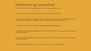 Përjashtimet nga moratoriumi
Inicimi i proced. se falimentimit nuk vendos moratorium ndaj;
Inicimi ose vazhdimi i çfarëdo procedure penale ndaj debitorit;
Inicimi ose vazhdimi i çfarëdo veprimi ndaj debitorit ne çështjet familjare(divorc,
kërkesë për kujdestarisë, alimentacionit, vërtetim amësisë dhe atësisë);
Procedura qe lidhet me shkeljen e ligjit për mbrojtje mjedisore;
Auditimi apo kontrolli financiare nga ATK për të caktuar, por jo për ta përmbaruar
borxhin tatimore;
Veprimet dhe procedurat ndaj palëve të treta të cilat ndërlidhen ne çfarëdo kërkesë
kundër debitorit;
Dhënia e njoftimit, por jo pagesa e një instrumenti të negociueshim.
 