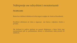 Ndërprerje ose ndryshimi i moratoriumit
Ne këto raste:
Raste kur debitori dështon të ofroj siguri ruajtjes së vlerës së kreditorit;
Kreditori dëshmon së vlera e siguruar me barra e tejkalon vlerën e
pronës;
Me kërkesë te palëve gjykata ne seancë dëgjimore e lejon lirim nga
moratoriumi për te parandaluar dëmet e mundshme ndaj pronës së
debitorit.
 