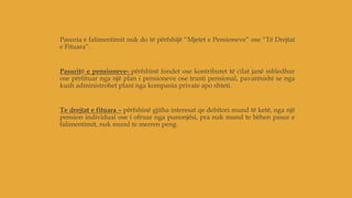 Pasuria e falimentimit nuk do të përfshijë “Mjetet e Pensioneve” ose “Të Drejtat
e Fituara”.
Pasuritë e pensioneve- përfshinë fondet ose kontributet të cilat janë mbledhur
ose përfituar nga një plan i pensioneve ose trusti pensional, pavarësisht se nga
kush administrohet plani nga kompania private apo shteti.
Te drejtat e fituara – përfshinë gjitha interesat qe debitori mund të ketë, nga një
pension individual ose i ofruar nga punonjësi, pra nuk mund te bëhen pasur e
falimentimit, nuk mund te merren peng.
 