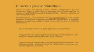 Financimi i pasurisë falimentuese
Përveç në rastet kur gjykata vendos ndryshe, përfaqësuesi i pasurisë
falimentuese mund të marrë kredi të pasiguruar dhe të krijojë detyrime të
pasiguruara gjatë rrjedhës normale të afarizimit të tij, e cila është e lejueshme si
shpenzim administrativ.
Nëse përfaqësuesi i pasurisë falimentuese e ka të pamundshme të marrë kredi të
pasiguruar të lejueshme si shpenzim administrativ, gjykata mund të autorizojë
marrjen e kredisë ose mund të lejojë hyrjen në detyrime si shpenzim
administrativ;
a) Me prioritet ndaj cilitdo ose të gjitha shpenzimeve administrative;
b) Të siguruar me një barrë ndaj një prone pjesë të pasurisë falimentuese e cila
nuk është paraprakisht e ngarkuar me ndonjë barrë; ose
c) Të siguruar me një barrë ndaj një prone pjesë të pasurisë falimentuese e cila
është paraprakisht e siguruar me barrë, me kushtin që barra e re të mos ketë
prioritet ndaj barrës ekzistuese.
 