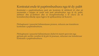Kontratat ende të papërmbushura nga të dy palët
Kontratat e papërmbushura janë ato kontrata të debitorit të cilat në
momentin e hapjes së rastit nuk janë përmbushur nga të dy palët,
debitori dhe jo-debitori dhe se mospërmbushja e të cilave do të
konsiderohej shkelje sipas ligjeve të aplikueshme në Kosovë.
Përfaqësuesi i pasurisë falimentuese pranon, refuzon ose transferon
kontratat e papërmbushura.
Përfaqësuesi i pasurisë falimentuese duhet të marrë aprovim nga
gjykata për secilin vendim të tij për të pranuar, refuzuar ose transferuar
kontratat e papërmbushura.
 